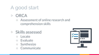 A good start
▷ ORCA
○ Assessment of online research and
comprehension skills
▷ Skills assessed
○ Locate
○ Evaluate
○ Synthesize
○ Communicate
 