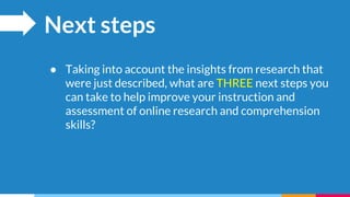 Next steps
● Taking into account the insights from research that
were just described, what are THREE next steps you
can take to help improve your instruction and
assessment of online research and comprehension
skills?
 