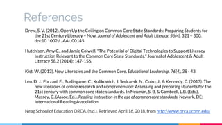 References
Drew, S. V. (2012). Open Up the Ceiling on Common Core State Standards: Preparing Students for
the 21st Century Literacy – Now. Journal of Adolescent and Adult Literacy, 56(4). 321 – 300.
doi:10.1002 / JAAL.00145.
Hutchison, Amy C., and Jamie Colwell. "The Potential of Digital Technologies to Support Literacy
Instruction Relevant to the Common Core State Standards." Journal of Adolescent & Adult
Literacy 58.2 (2014): 147-156.
Kist, W. (2013). New Literacies and the Common Core. Educational Leadership. 76(4), 38 - 43.
Leu, D. J., Forzani, E., Burlingame, C., Kulikowich, J. Sedransk, N., Coiro, J., & Kennedy, C. (2013). The
new literacies of online research and comprehension: Assessing and preparing students for the
21st century with common core state standards. In Neuman, S. B. & Gambrell, L.B. (Eds.),
Massey, C. (Assoc. Ed.). Reading instruction in the age of common core standards. Newark, DE:
International Reading Association.
Neag School of Education ORCA. (n.d.). Retrieved April 16, 2018, from http://www.orca.uconn.edu/
 
