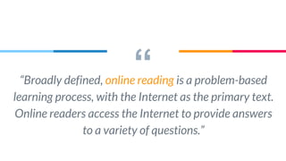 ““Broadly defined, online reading is a problem-based
learning process, with the Internet as the primary text.
Online readers access the Internet to provide answers
to a variety of questions.”
 
