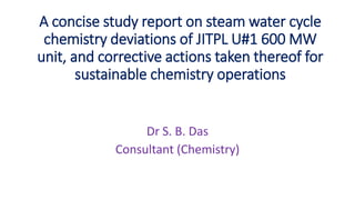 Dr S. B. Das
Consultant (Chemistry)
A concise study report on steam water cycle
chemistry deviations of JITPL U#1 600 MW
unit, and corrective actions taken thereof for
sustainable chemistry operations
 