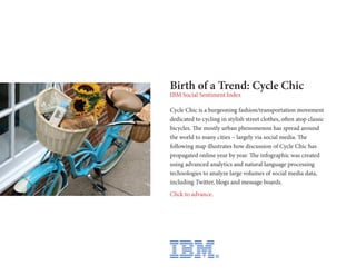 Birth of a Trend: Cycle Chic
IBM Social Sentiment Index

Cycle Chic is a burgeoning fashion/transportation movement
dedicated to cycling in stylish street clothes, often atop classic
bicycles. The mostly urban phenomenon has spread around
the world to many cities – largely via social media. The
following map illustrates how discussion of Cycle Chic has
propagated online year by year. The infographic was created
using advanced analytics and natural language processing
technologies to analyze large volumes of social media data,
including Twitter, blogs and message boards.
Click to advance.
 