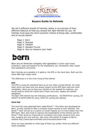 http://www.cyclechic.co.uk/
Buyers Guide to Helmets
We sell 4 different brands of helmets, below in as overview of their
different features to help you choose the right helmets for you. All
helmets must pass the strict Cyclechic criteria of being safe, comfortable
and of course stylish!
Page 1: Bern
Page 3: Nutcase
Page 4: YAKKAY
Page 5: Sawako Furuno
Page 6: How to measure your head
Bern are an American company who specialise in action sport head
protection, pads and apparel for the skateboard, ski, snowboard, bike, kayak
and wakeboard community
Bern helmets are available in 2 options: the EPS or the Hard Hats. Both use the
same ABS high impact shell.
The difference is in the inner lining of the helmet:
EPS
The EPS is using the standard foam as on any other cycling helmet. It's hard
foam which can take only one severe impact as the EPS foam cells will crush
completely. Were you to drop your helmet on the asphalt for instance, you
would need to check for cracks and if there were any, replace the helmet
altogether.
The Bern EPS helmet has the following certifications: CE EN1078 for cycling, CE
EN1077 & ASTM 2040 for snow, CPSC for cycling and skating.
Hard Hat
The hard hat uses patented foam called Brock™. This foam was developed by
Bern, as they wanted to offer a multiple impact helmet to their athletes. The
Brock™ foam will act as a cushion on small impacts as it is more elastic than the
EPS foam. Bern also tried to improve the breathability of the helmet and the
Brock™ foam gives an improved air circulation and sucks moisture from your
skin, keeping you cool and dry. See more information & images on Berns
website http://www.bernunlimited.com/Innovation/Hard+Hat
Once you have decided on what type of foam you prefer, there are different
styles available:
 