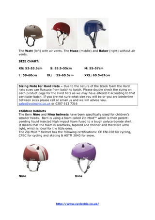 The Watt (left) with air vents. The Muse (middle) and Baker (right) without air
vents.
SIZE CHART:
XS: 52-53.5cm S: 53.5-55cm M: 55-57cm
L: 59-60cm XL: 59-60.5cm XXL: 60.5-62cm
Sizing Note for Hard Hats – Due to the nature of the Brock foam the Hard
hats sizes can fluxuate from batch to batch. Please double check the sizing on
each product page for the Hard hats as we may have altered it according to that
particular batch. If you are not sure what size you will be or you are borderline
between sizes please call or email us and we will advise you.
sales@cyclechic.co.uk or 0207 613 7316
Children helmets
The Bern Nino and Nina helmets have been specifically sized for children’s
smaller heads. Bern is using a foam called Zip Mold™ which is their patent-
pending liquid injected high impact foam fused to a tough polycarbonate shell.
It means that the foam is seamless, tapered and thinner and therefore ultra
light, which is ideal for the little ones.
The Zip Mold™ helmet has the following certifications: CE EN1078 for cycling,
CPSC for cycling and skating & ASTM 2040 for snow.
Nino Nina
http://www.cyclechic.co.uk/
 