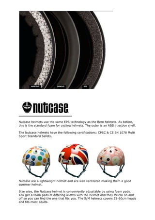 Nutcase helmets use the same EPS technology as the Bern helmets. As before,
this is the standard foam for cycling helmets. The outer is an ABS injection shell.
The Nutcase helmets have the following certifications: CPSC & CE EN 1078 Multi
Sport Standard Safety.
Nutcase are a lightweight helmet and are well ventilated making them a good
summer helmet.
Size wise, the Nutcase helmet is conveniently adjustable by using foam pads.
You get 4 foam pads of differing widths with the helmet and they Velcro on and
off so you can find the one that fits you. The S/M helmets covers 52-60cm heads
and fits most adults.
 
