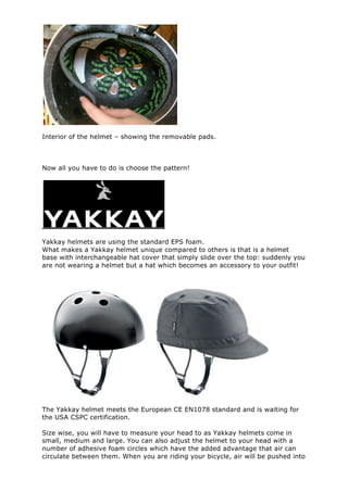 Interior of the helmet – showing the removable pads.
Now all you have to do is choose the pattern!
Yakkay helmets are using the standard EPS foam.
What makes a Yakkay helmet unique compared to others is that is a helmet
base with interchangeable hat cover that simply slide over the top: suddenly you
are not wearing a helmet but a hat which becomes an accessory to your outfit!
The Yakkay helmet meets the European CE EN1078 standard and is waiting for
the USA CSPC certification.
Size wise, you will have to measure your head to as Yakkay helmets come in
small, medium and large. You can also adjust the helmet to your head with a
number of adhesive foam circles which have the added advantage that air can
circulate between them. When you are riding your bicycle, air will be pushed into
 