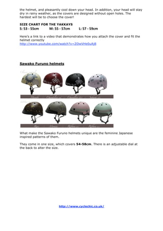 the helmet, and pleasantly cool down your head. In addition, your head will stay
dry in rainy weather, as the covers are designed without open holes. The
hardest will be to choose the cover!
SIZE CHART FOR THE YAKKAYS
S: 53 ‐ 55cm    M: 55 ‐ 57cm   L: 57 ‐ 59cm
Here’s a link to a video that demonstrates how you attach the cover and fit the
helmet correctly
http://www.youtube.com/watch?v=ZOwVHe0uAj8
Sawako Furuno helmets
What make the Sawako Furuno helmets unique are the feminine Japanese
inspired patterns of them.
They come in one size, which covers 54-58cm. There is an adjustable dial at
the back to alter the size.
http://www.cyclechic.co.uk/
 