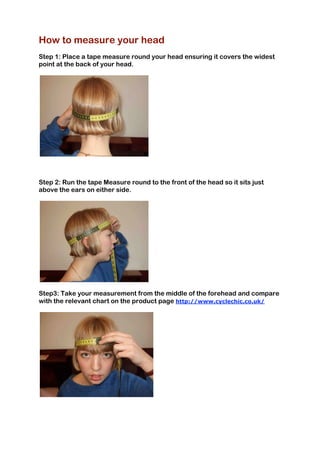 How to measure your head
Step 1: Place a tape measure round your head ensuring it covers the widest
point at the back of your head.
Step 2: Run the tape Measure round to the front of the head so it sits just
above the ears on either side.
Step3: Take your measurement from the middle of the forehead and compare
with the relevant chart on the product page http://www.cyclechic.co.uk/
 