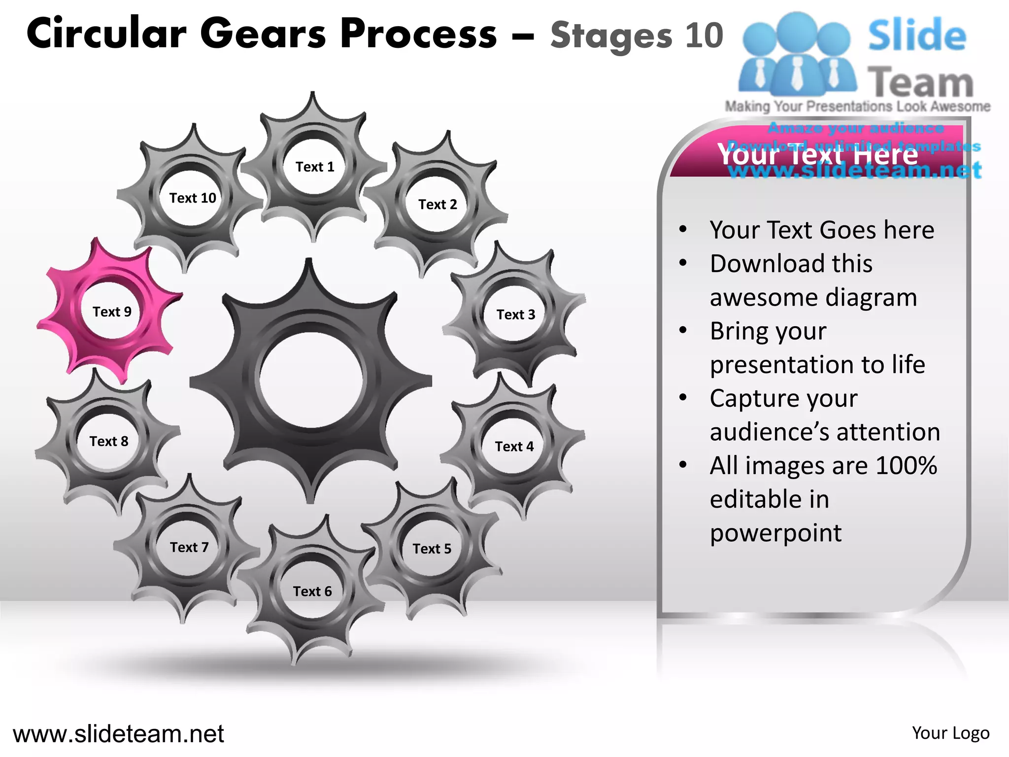 Circular Gears Process – Stages 10

                         Text 1                        Your Text Here
               Text 10            Text 2
                                                    • Your Text Goes here
                                                    • Download this
      Text 9                               Text 3
                                                      awesome diagram
                                                    • Bring your
                                                      presentation to life
                                                    • Capture your
      Text 8                               Text 4
                                                      audience’s attention
                                                    • All images are 100%
                                                      editable in
               Text 7             Text 5
                                                      powerpoint
                         Text 6




www.slideteam.net                                                      Your Logo
 