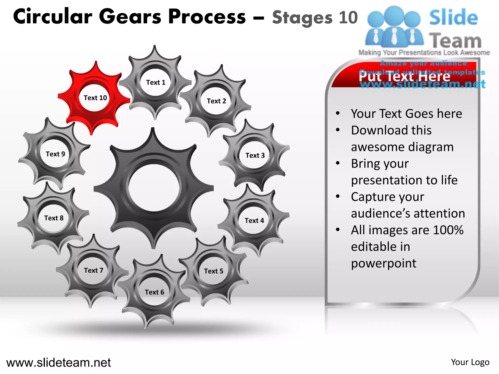 Circular Gears Process – Stages 10

                         Text 1                        Put Text Here
               Text 10            Text 2
                                                    • Your Text Goes here
                                                    • Download this
      Text 9                               Text 3
                                                      awesome diagram
                                                    • Bring your
                                                      presentation to life
                                                    • Capture your
      Text 8                               Text 4
                                                      audience’s attention
                                                    • All images are 100%
                                                      editable in
               Text 7             Text 5
                                                      powerpoint
                         Text 6




www.slideteam.net                                                      Your Logo
 