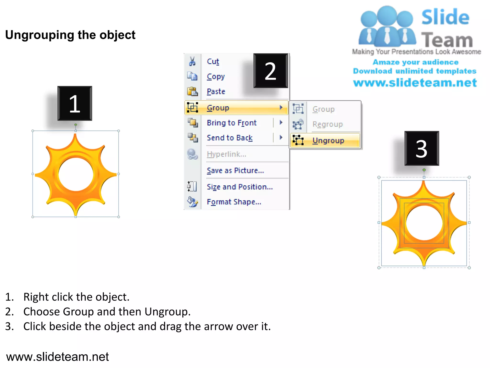 Ungrouping the object


                                                    2
            1
                                                         3




1. Right click the object.
2. Choose Group and then Ungroup.
3. Click beside the object and drag the arrow over it.

www.slideteam.net
 