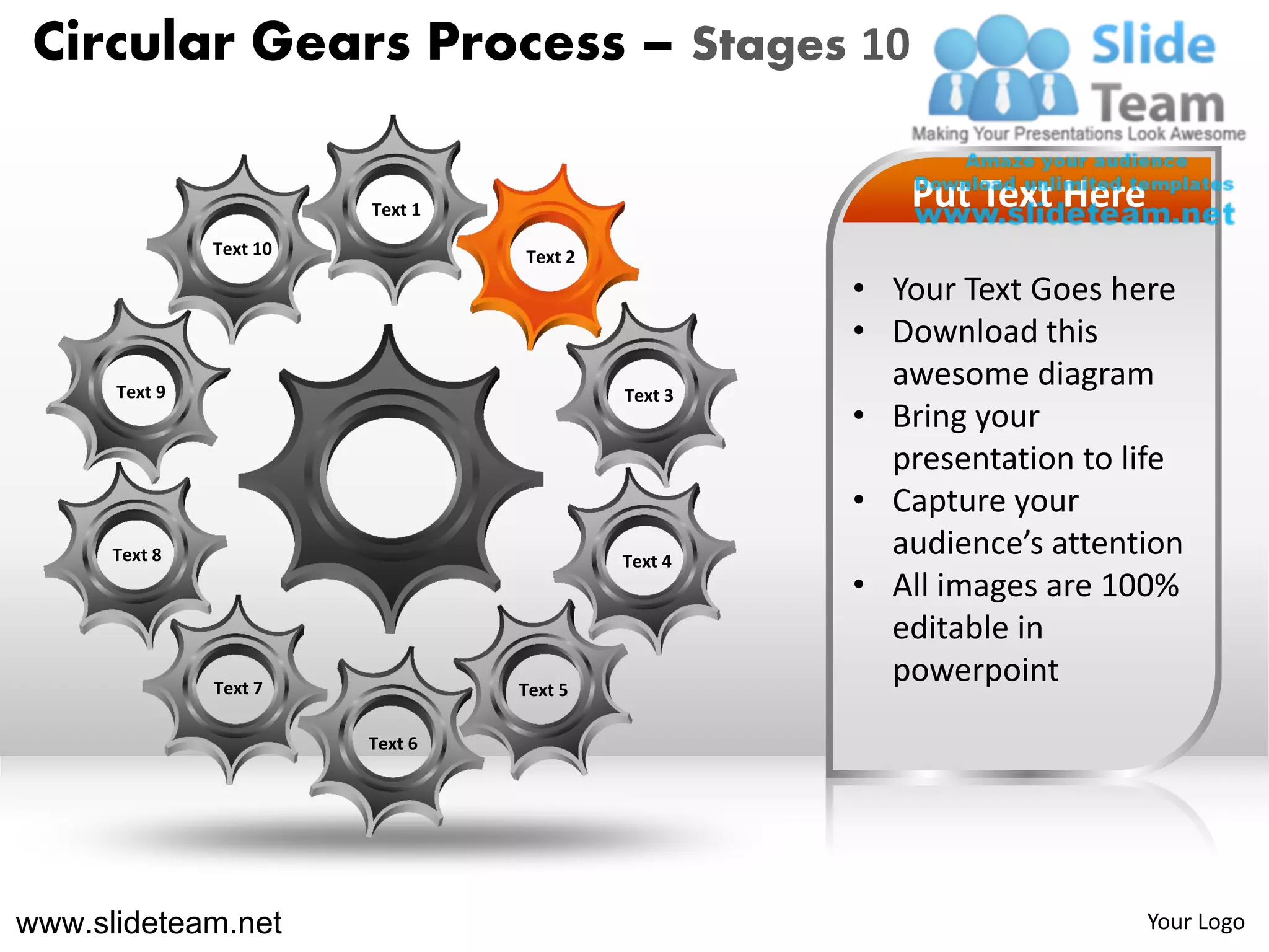 Circular Gears Process – Stages 10

                         Text 1                        Put Text Here
               Text 10            Text 2
                                                    • Your Text Goes here
                                                    • Download this
      Text 9                               Text 3
                                                      awesome diagram
                                                    • Bring your
                                                      presentation to life
                                                    • Capture your
      Text 8                               Text 4
                                                      audience’s attention
                                                    • All images are 100%
                                                      editable in
               Text 7             Text 5
                                                      powerpoint
                         Text 6




www.slideteam.net                                                      Your Logo
 
