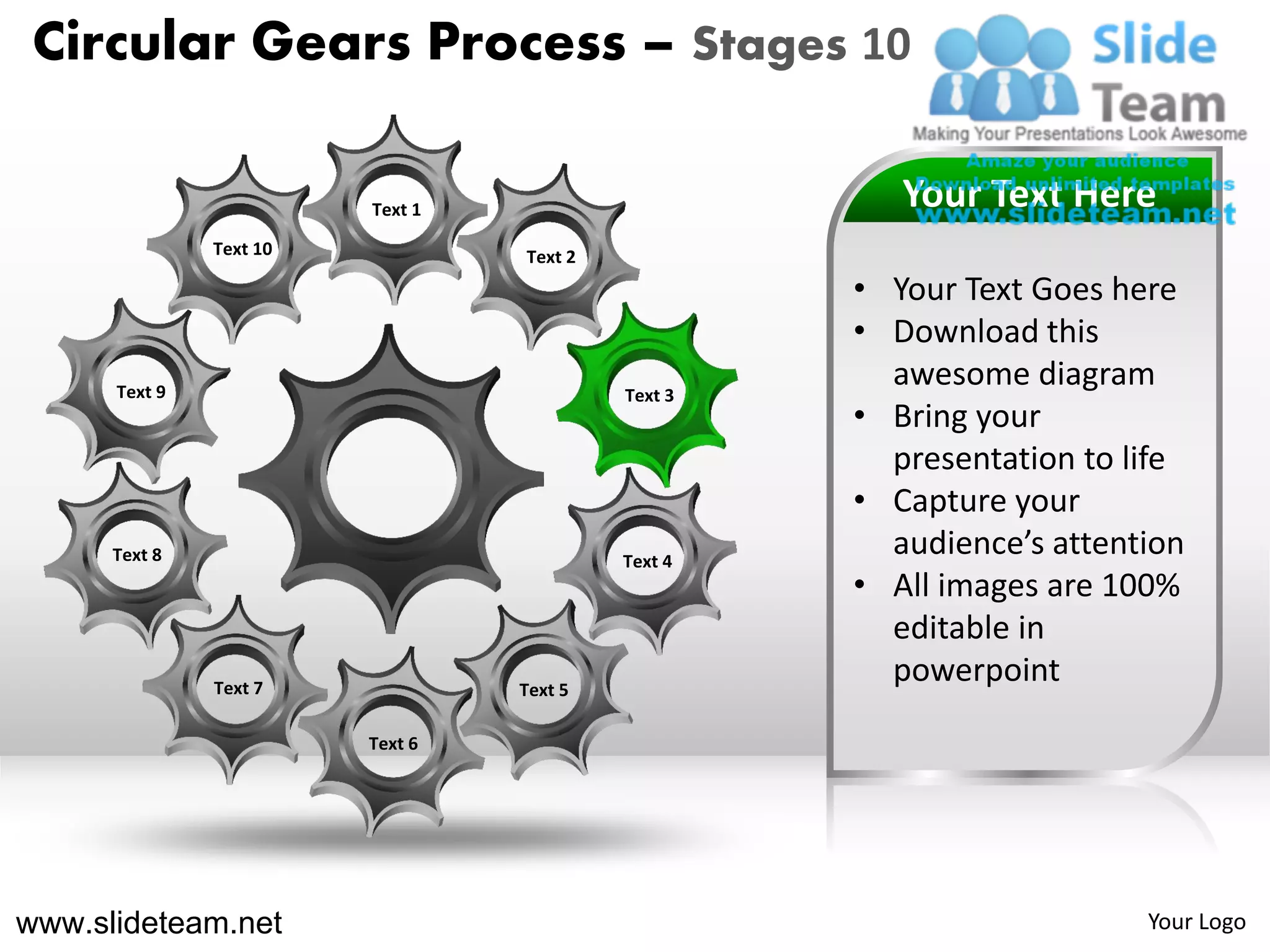 Circular Gears Process – Stages 10

                         Text 1                        Your Text Here
               Text 10            Text 2
                                                    • Your Text Goes here
                                                    • Download this
      Text 9                               Text 3
                                                      awesome diagram
                                                    • Bring your
                                                      presentation to life
                                                    • Capture your
      Text 8                               Text 4
                                                      audience’s attention
                                                    • All images are 100%
                                                      editable in
               Text 7             Text 5
                                                      powerpoint
                         Text 6




www.slideteam.net                                                      Your Logo
 