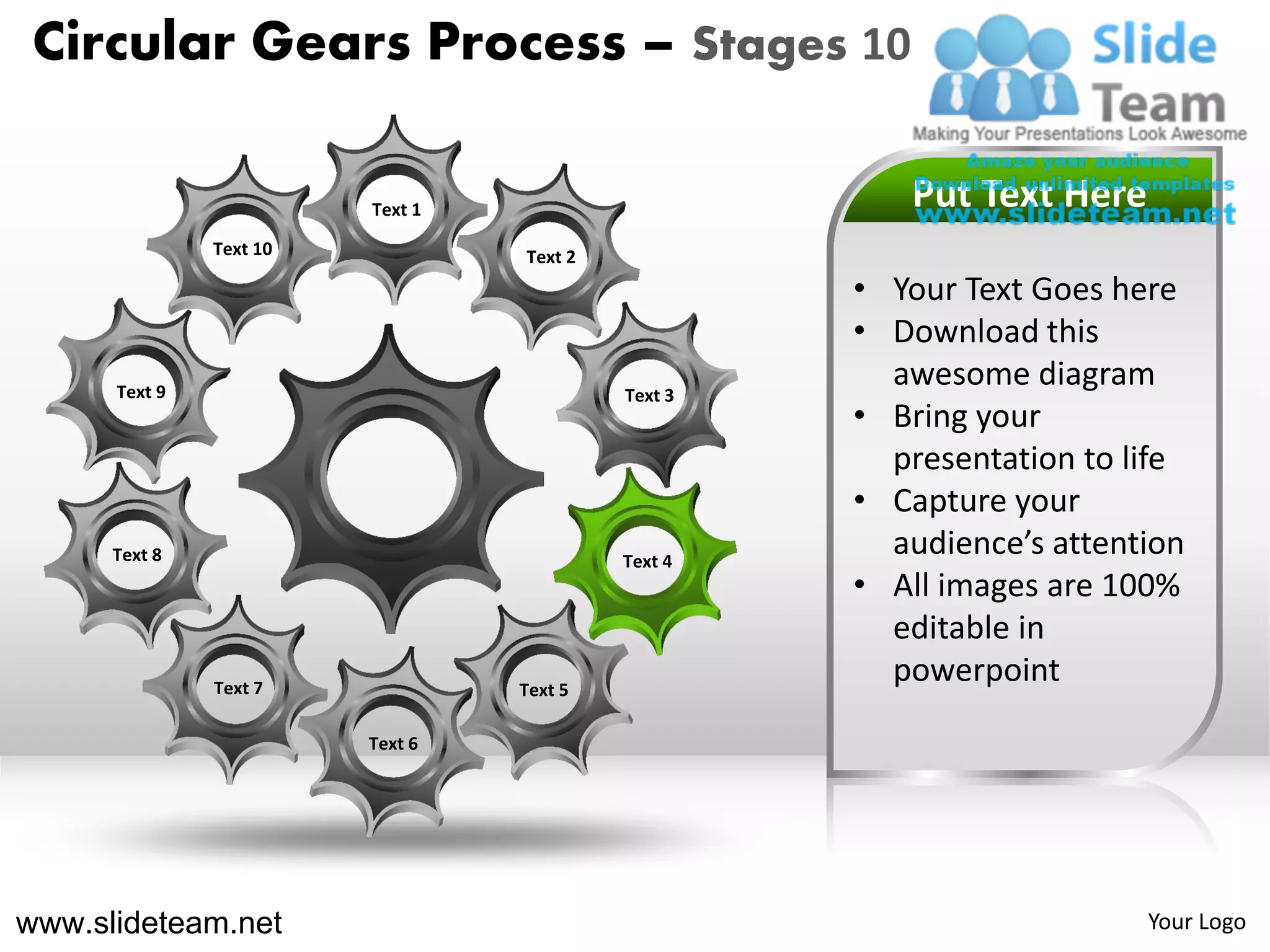 Circular Gears Process – Stages 10

                         Text 1                        Put Text Here
               Text 10            Text 2
                                                    • Your Text Goes here
                                                    • Download this
      Text 9                               Text 3
                                                      awesome diagram
                                                    • Bring your
                                                      presentation to life
                                                    • Capture your
      Text 8                               Text 4
                                                      audience’s attention
                                                    • All images are 100%
                                                      editable in
               Text 7             Text 5
                                                      powerpoint
                         Text 6




www.slideteam.net                                                      Your Logo
 