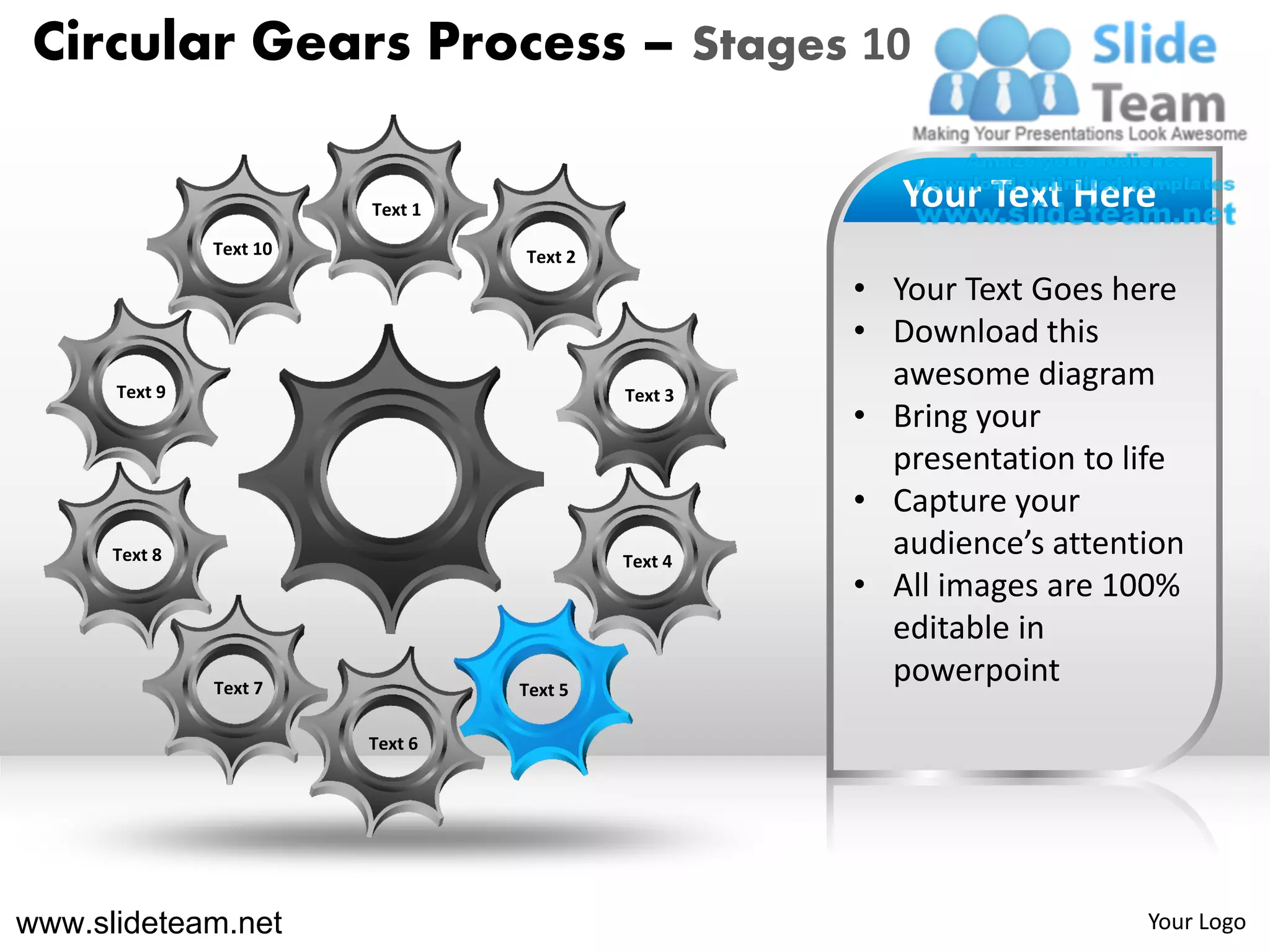 Circular Gears Process – Stages 10

                         Text 1                        Your Text Here
               Text 10            Text 2
                                                    • Your Text Goes here
                                                    • Download this
      Text 9                               Text 3
                                                      awesome diagram
                                                    • Bring your
                                                      presentation to life
                                                    • Capture your
      Text 8                               Text 4
                                                      audience’s attention
                                                    • All images are 100%
                                                      editable in
               Text 7             Text 5
                                                      powerpoint
                         Text 6




www.slideteam.net                                                      Your Logo
 