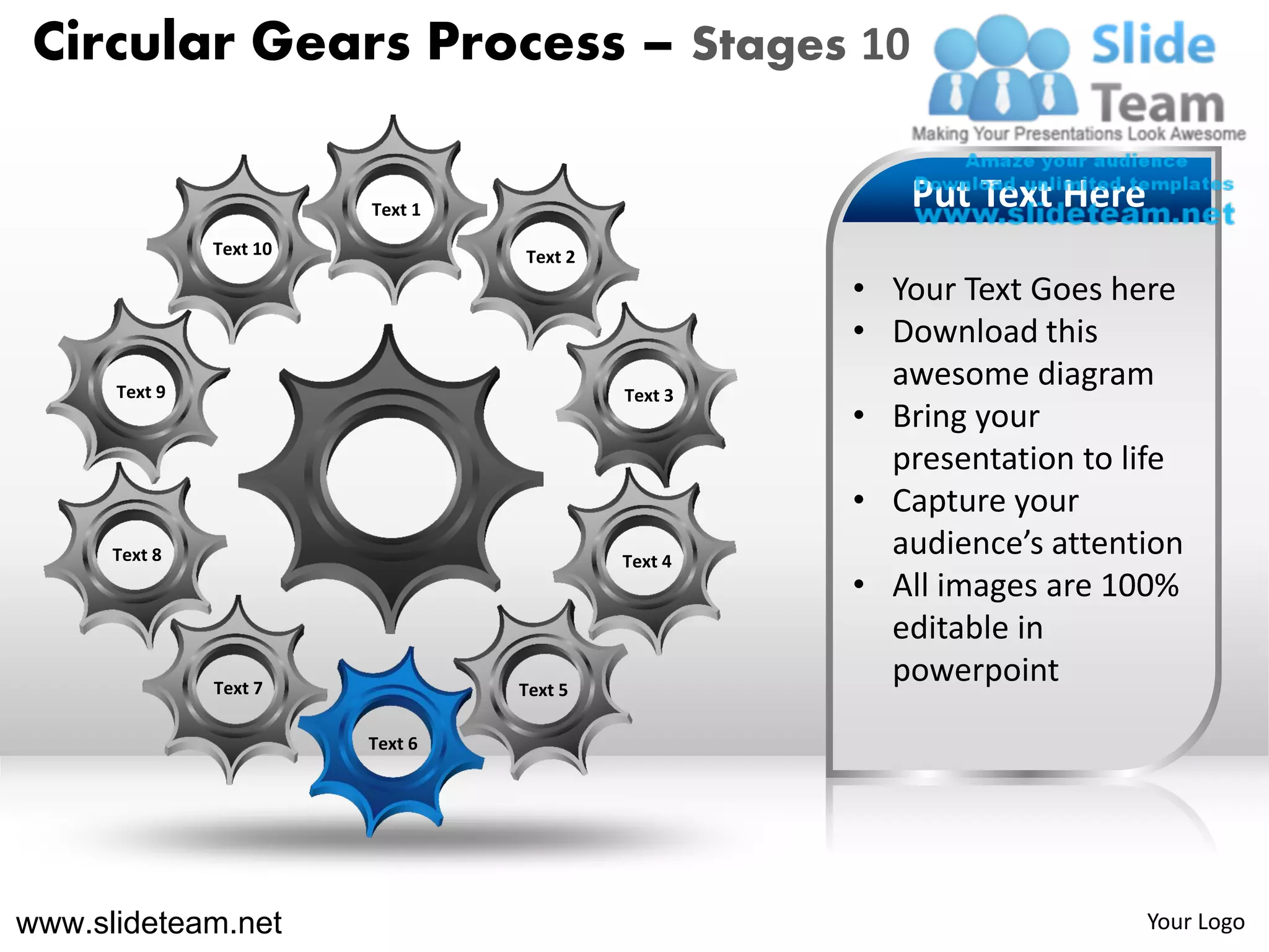 Circular Gears Process – Stages 10

                         Text 1                        Put Text Here
               Text 10            Text 2
                                                    • Your Text Goes here
                                                    • Download this
      Text 9                               Text 3
                                                      awesome diagram
                                                    • Bring your
                                                      presentation to life
                                                    • Capture your
      Text 8                               Text 4
                                                      audience’s attention
                                                    • All images are 100%
                                                      editable in
               Text 7             Text 5
                                                      powerpoint
                         Text 6




www.slideteam.net                                                      Your Logo
 