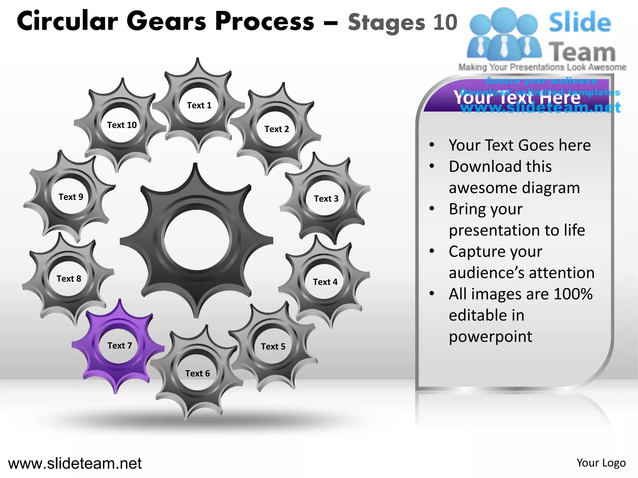 Circular Gears Process – Stages 10

                         Text 1                        Your Text Here
               Text 10            Text 2
                                                    • Your Text Goes here
                                                    • Download this
      Text 9                               Text 3
                                                      awesome diagram
                                                    • Bring your
                                                      presentation to life
                                                    • Capture your
      Text 8                               Text 4
                                                      audience’s attention
                                                    • All images are 100%
                                                      editable in
               Text 7             Text 5
                                                      powerpoint
                         Text 6




www.slideteam.net                                                      Your Logo
 