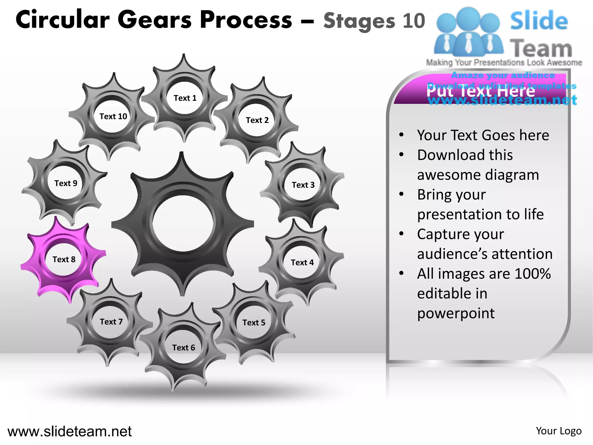 Circular Gears Process – Stages 10

                         Text 1                        Put Text Here
               Text 10            Text 2
                                                    • Your Text Goes here
                                                    • Download this
      Text 9                               Text 3
                                                      awesome diagram
                                                    • Bring your
                                                      presentation to life
                                                    • Capture your
      Text 8                               Text 4
                                                      audience’s attention
                                                    • All images are 100%
                                                      editable in
               Text 7             Text 5
                                                      powerpoint
                         Text 6




www.slideteam.net                                                      Your Logo
 