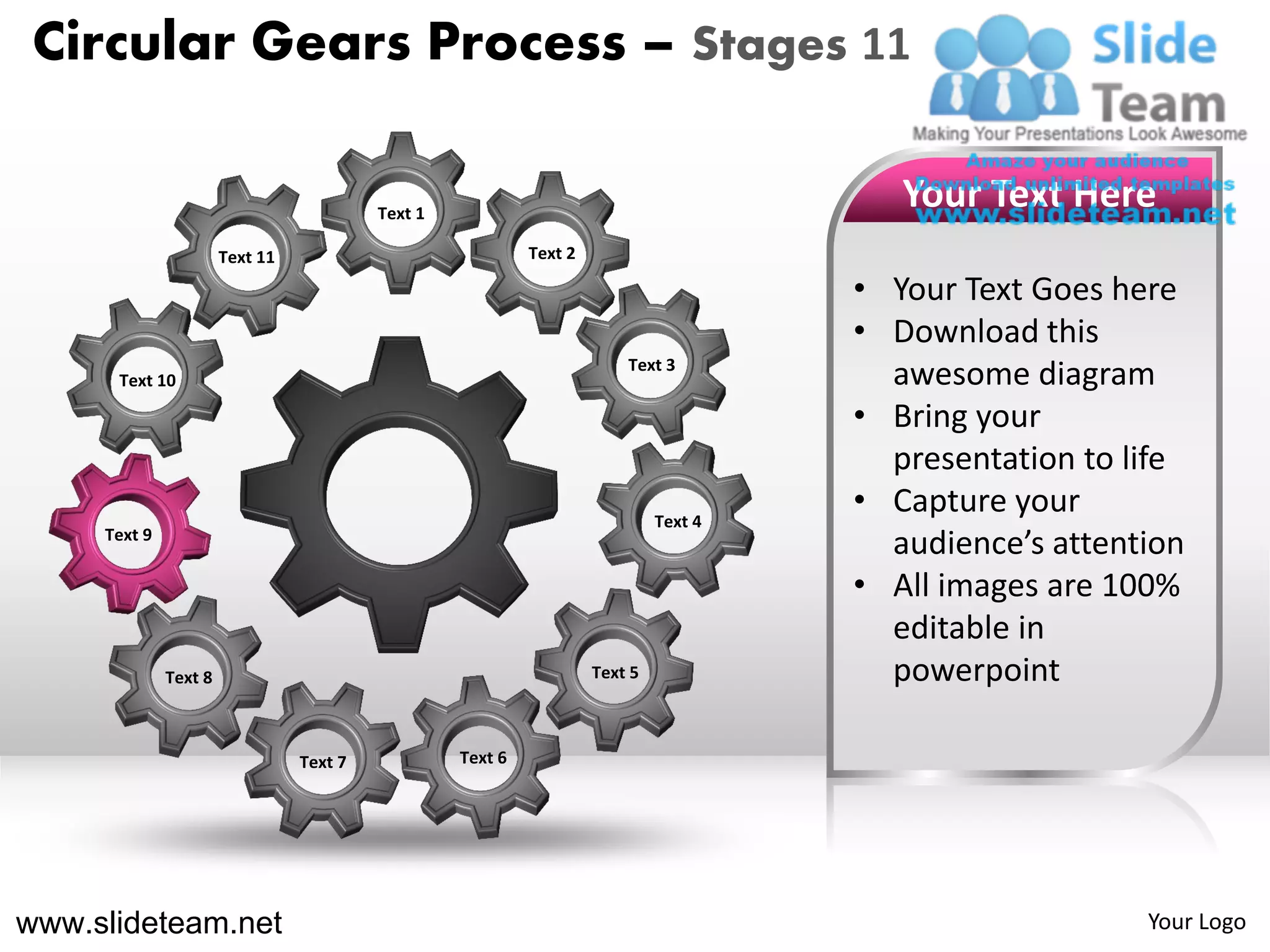 Circular Gears Process – Stages 11

                                          Text 1
                                                                                          Your Text Here
                       Text 11                              Text 2

                                                                                       • Your Text Goes here
                                                                                       • Download this
                                                                         Text 3
      Text 10                                                                            awesome diagram
                                                                                       • Bring your
                                                                                         presentation to life
                                                                              Text 4
                                                                                       • Capture your
     Text 9
                                                                                         audience’s attention
                                                                                       • All images are 100%
                                                                                         editable in
              Text 8                                                 Text 5              powerpoint

                                 Text 7            Text 6




www.slideteam.net                                                                                         Your Logo
 
