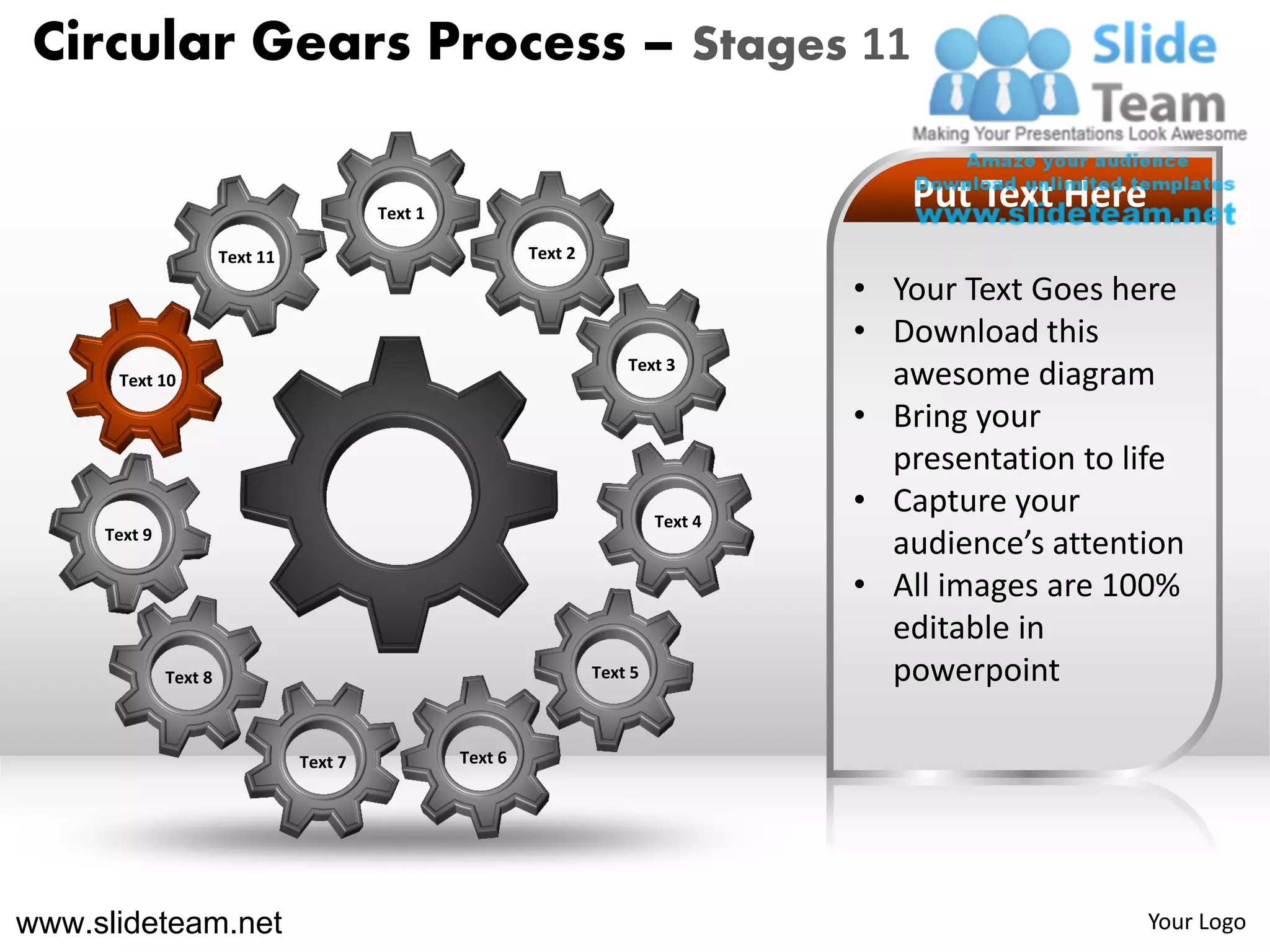 Circular Gears Process – Stages 11

                                          Text 1
                                                                                          Put Text Here
                       Text 11                              Text 2

                                                                                       • Your Text Goes here
                                                                                       • Download this
                                                                         Text 3
      Text 10                                                                            awesome diagram
                                                                                       • Bring your
                                                                                         presentation to life
                                                                              Text 4
                                                                                       • Capture your
     Text 9
                                                                                         audience’s attention
                                                                                       • All images are 100%
                                                                                         editable in
              Text 8                                                 Text 5              powerpoint

                                 Text 7            Text 6




www.slideteam.net                                                                                         Your Logo
 