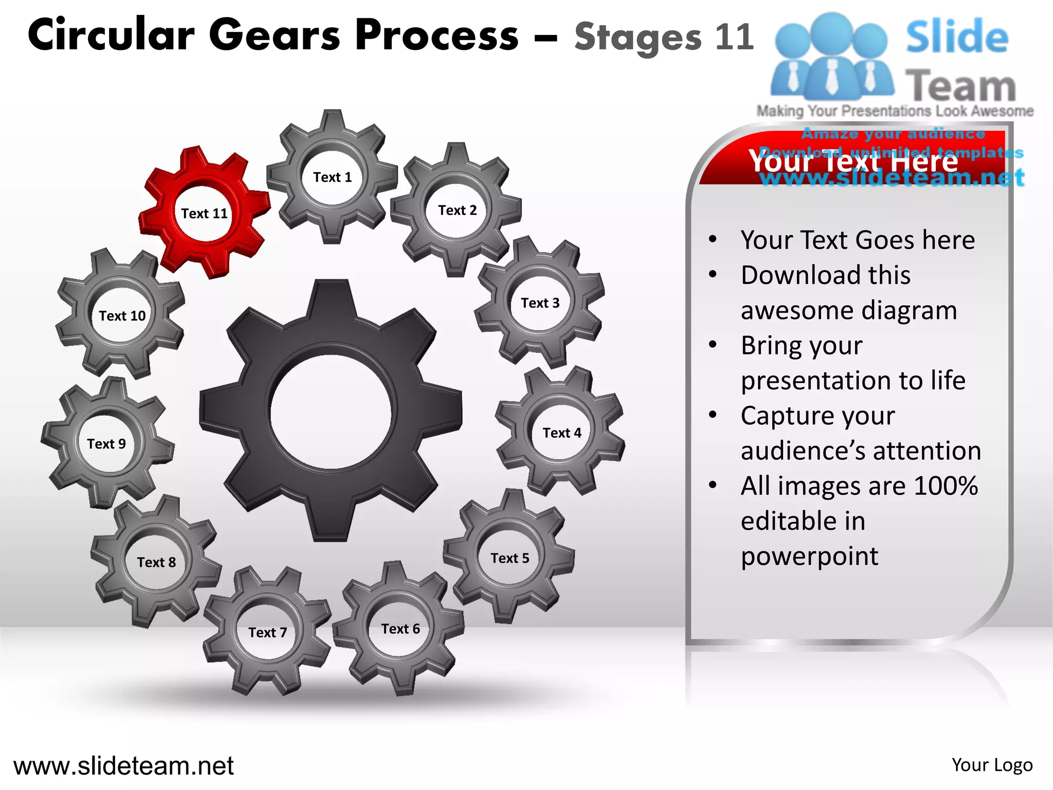 Circular Gears Process – Stages 11

                                          Text 1
                                                                                          Your Text Here
                       Text 11                              Text 2

                                                                                       • Your Text Goes here
                                                                                       • Download this
                                                                         Text 3
      Text 10                                                                            awesome diagram
                                                                                       • Bring your
                                                                                         presentation to life
                                                                              Text 4
                                                                                       • Capture your
     Text 9
                                                                                         audience’s attention
                                                                                       • All images are 100%
                                                                                         editable in
              Text 8                                                 Text 5              powerpoint

                                 Text 7            Text 6




www.slideteam.net                                                                                         Your Logo
 