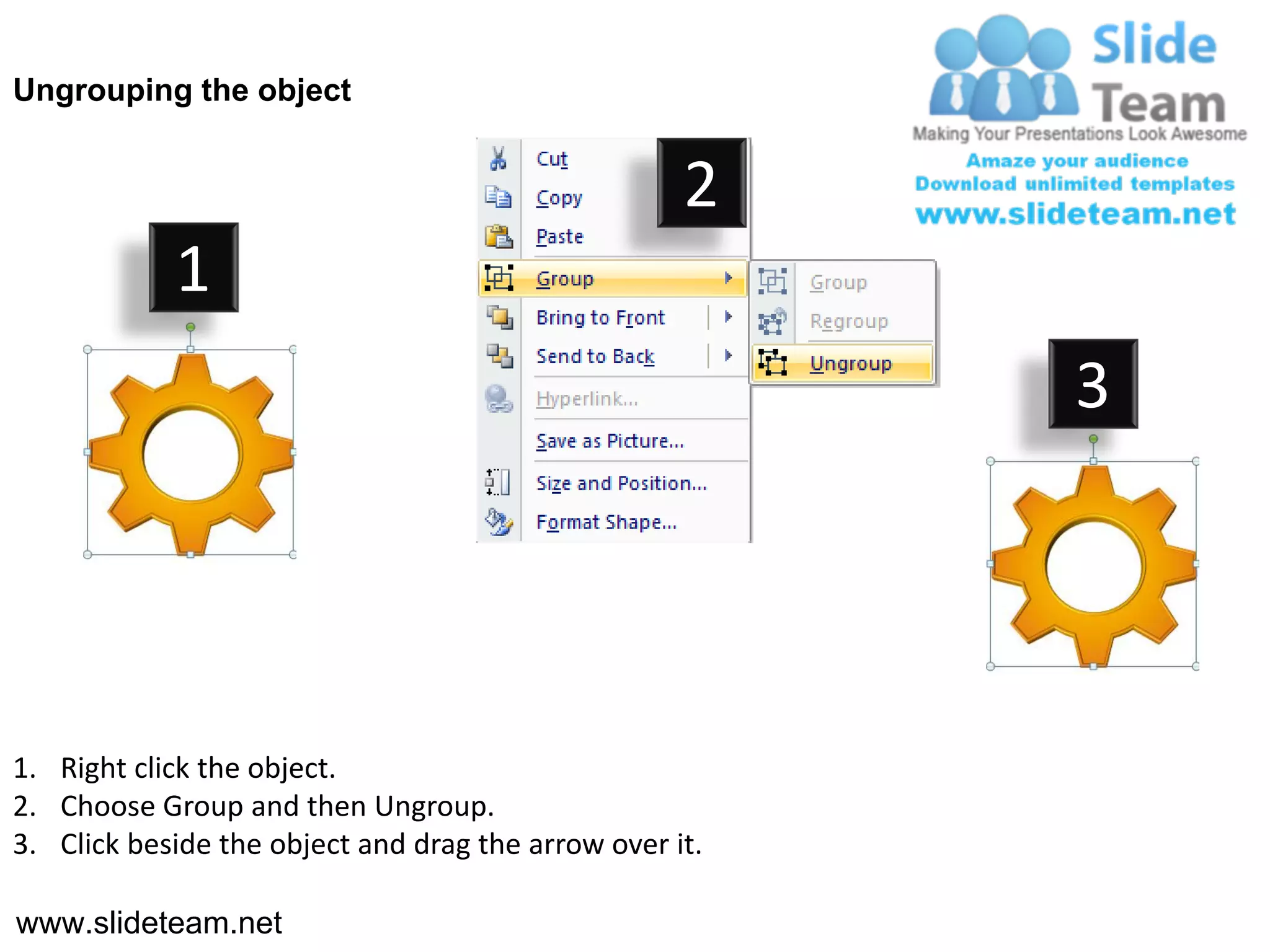 Ungrouping the object


                                                    2
            1
                                                         3




1. Right click the object.
2. Choose Group and then Ungroup.
3. Click beside the object and drag the arrow over it.

www.slideteam.net
 