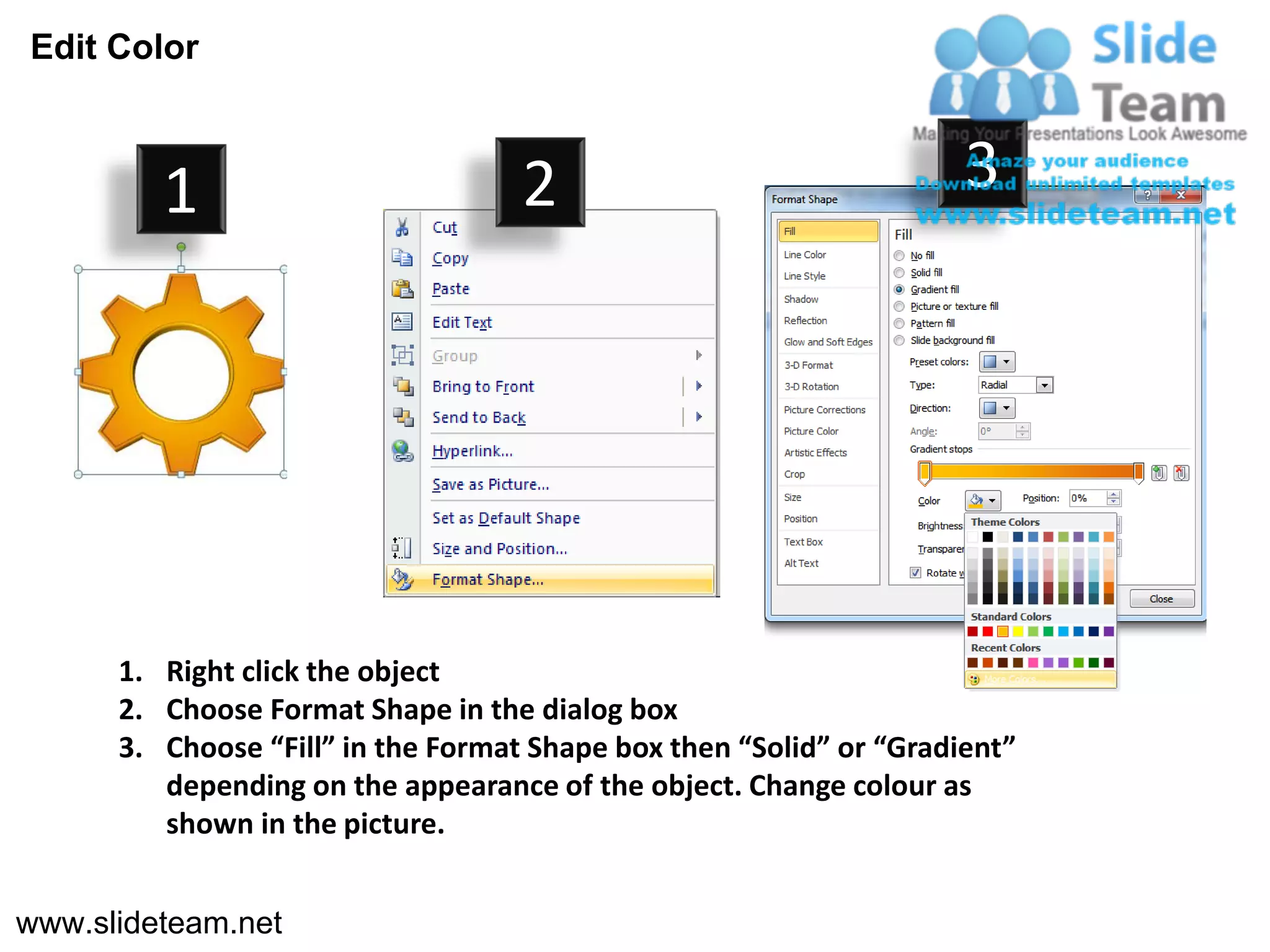 Edit Color



         1                          2                                3




      1. Right click the object
      2. Choose Format Shape in the dialog box
      3. Choose “Fill” in the Format Shape box then “Solid” or “Gradient”
         depending on the appearance of the object. Change colour as
         shown in the picture.


www.slideteam.net
 