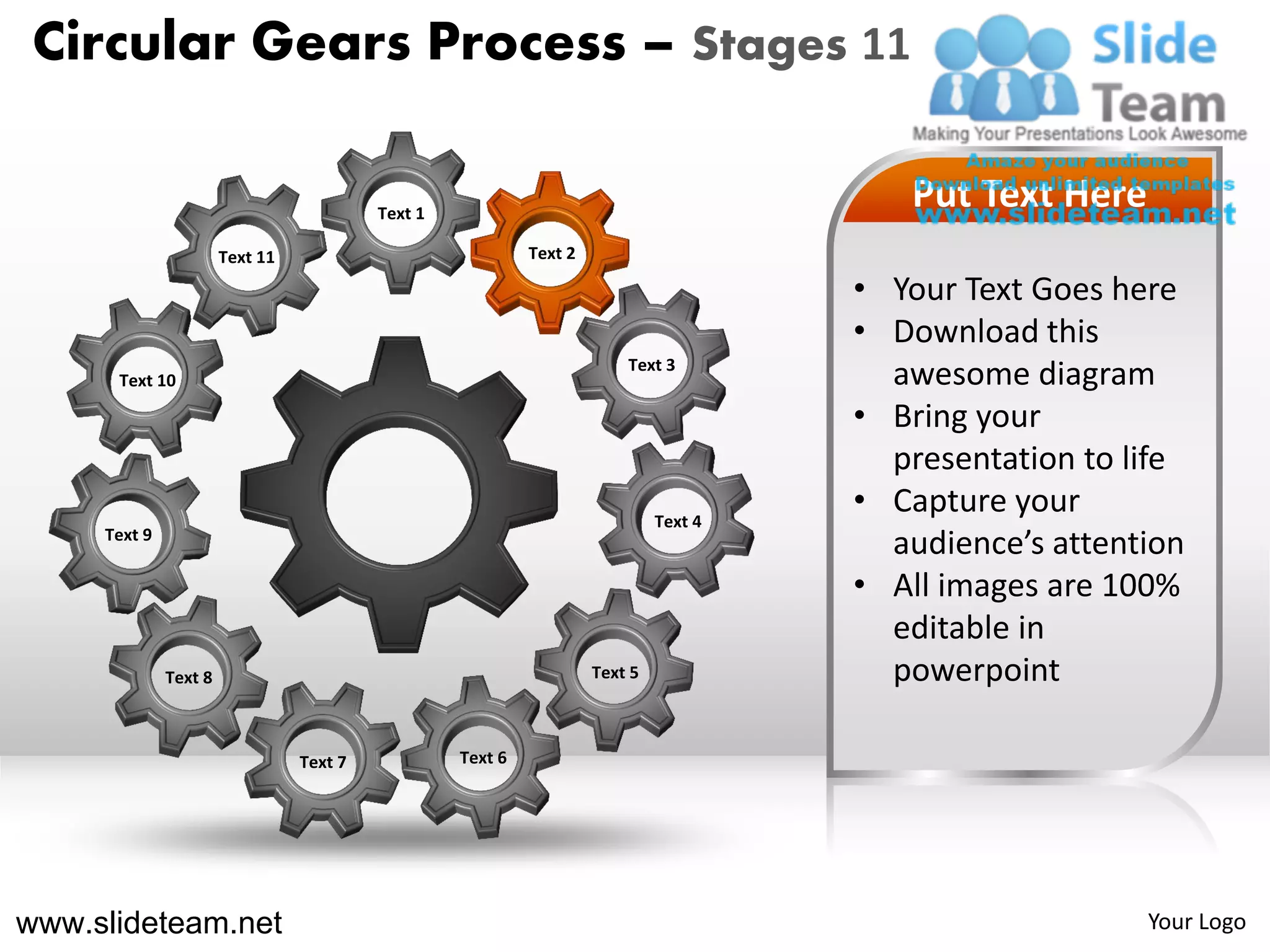Circular Gears Process – Stages 11

                                          Text 1
                                                                                          Put Text Here
                       Text 11                              Text 2

                                                                                       • Your Text Goes here
                                                                                       • Download this
                                                                         Text 3
      Text 10                                                                            awesome diagram
                                                                                       • Bring your
                                                                                         presentation to life
                                                                              Text 4
                                                                                       • Capture your
     Text 9
                                                                                         audience’s attention
                                                                                       • All images are 100%
                                                                                         editable in
              Text 8                                                 Text 5              powerpoint

                                 Text 7            Text 6




www.slideteam.net                                                                                         Your Logo
 