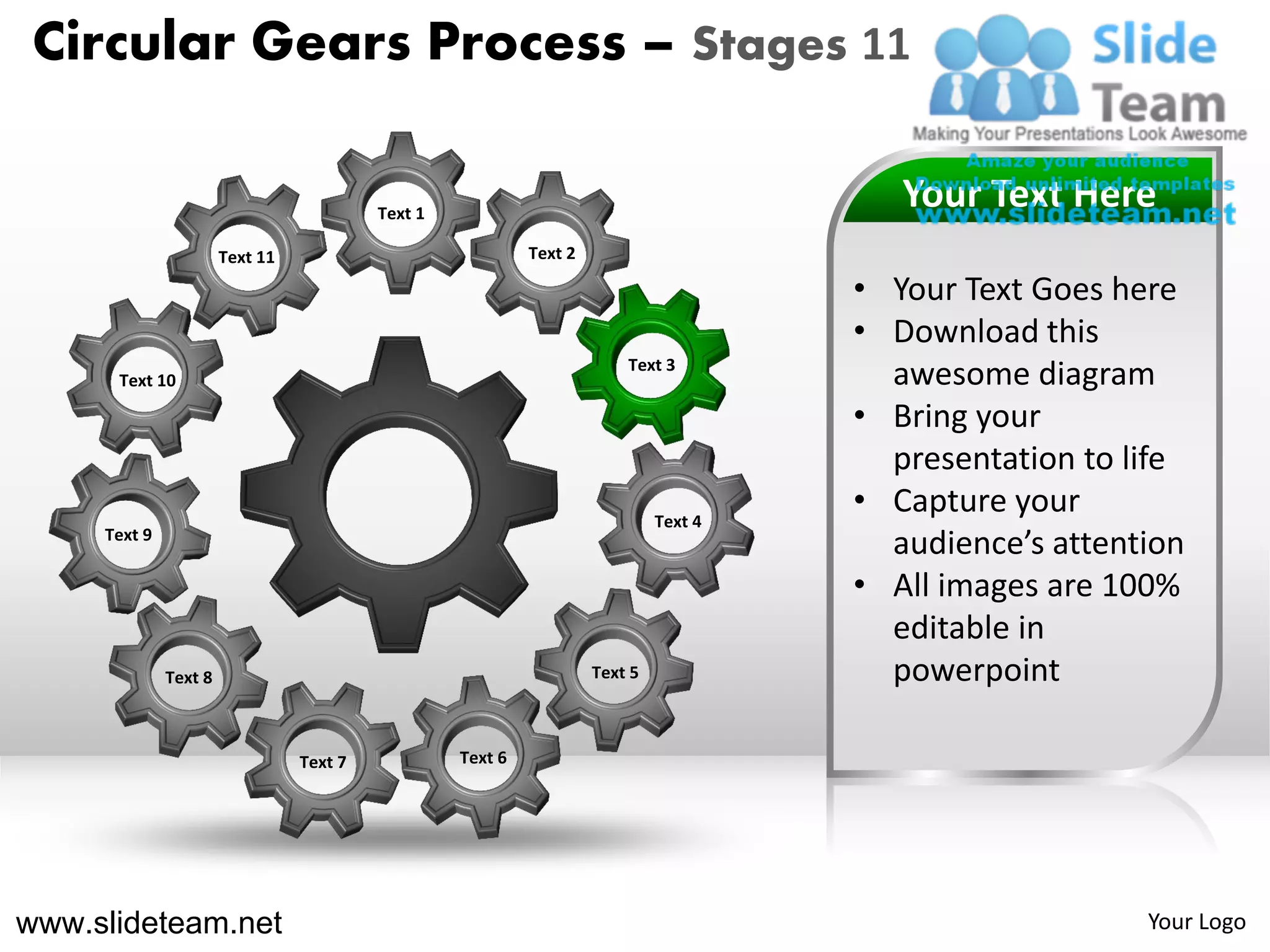 Circular Gears Process – Stages 11

                                          Text 1
                                                                                          Your Text Here
                       Text 11                              Text 2

                                                                                       • Your Text Goes here
                                                                                       • Download this
                                                                         Text 3
      Text 10                                                                            awesome diagram
                                                                                       • Bring your
                                                                                         presentation to life
                                                                              Text 4
                                                                                       • Capture your
     Text 9
                                                                                         audience’s attention
                                                                                       • All images are 100%
                                                                                         editable in
              Text 8                                                 Text 5              powerpoint

                                 Text 7            Text 6




www.slideteam.net                                                                                         Your Logo
 