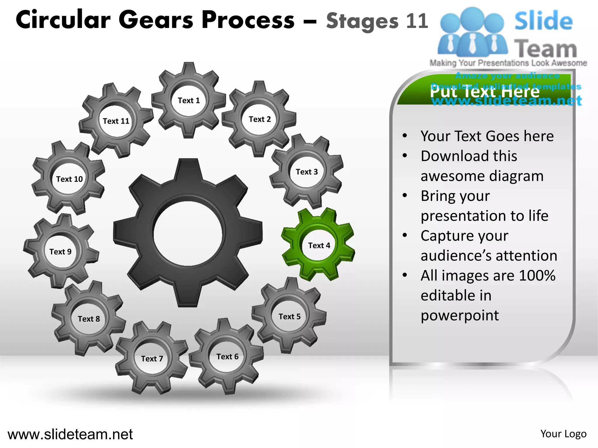 Circular Gears Process – Stages 11

                                          Text 1
                                                                                          Put Text Here
                       Text 11                              Text 2

                                                                                       • Your Text Goes here
                                                                                       • Download this
                                                                         Text 3
      Text 10                                                                            awesome diagram
                                                                                       • Bring your
                                                                                         presentation to life
                                                                              Text 4
                                                                                       • Capture your
     Text 9
                                                                                         audience’s attention
                                                                                       • All images are 100%
                                                                                         editable in
              Text 8                                                 Text 5              powerpoint

                                 Text 7            Text 6




www.slideteam.net                                                                                         Your Logo
 