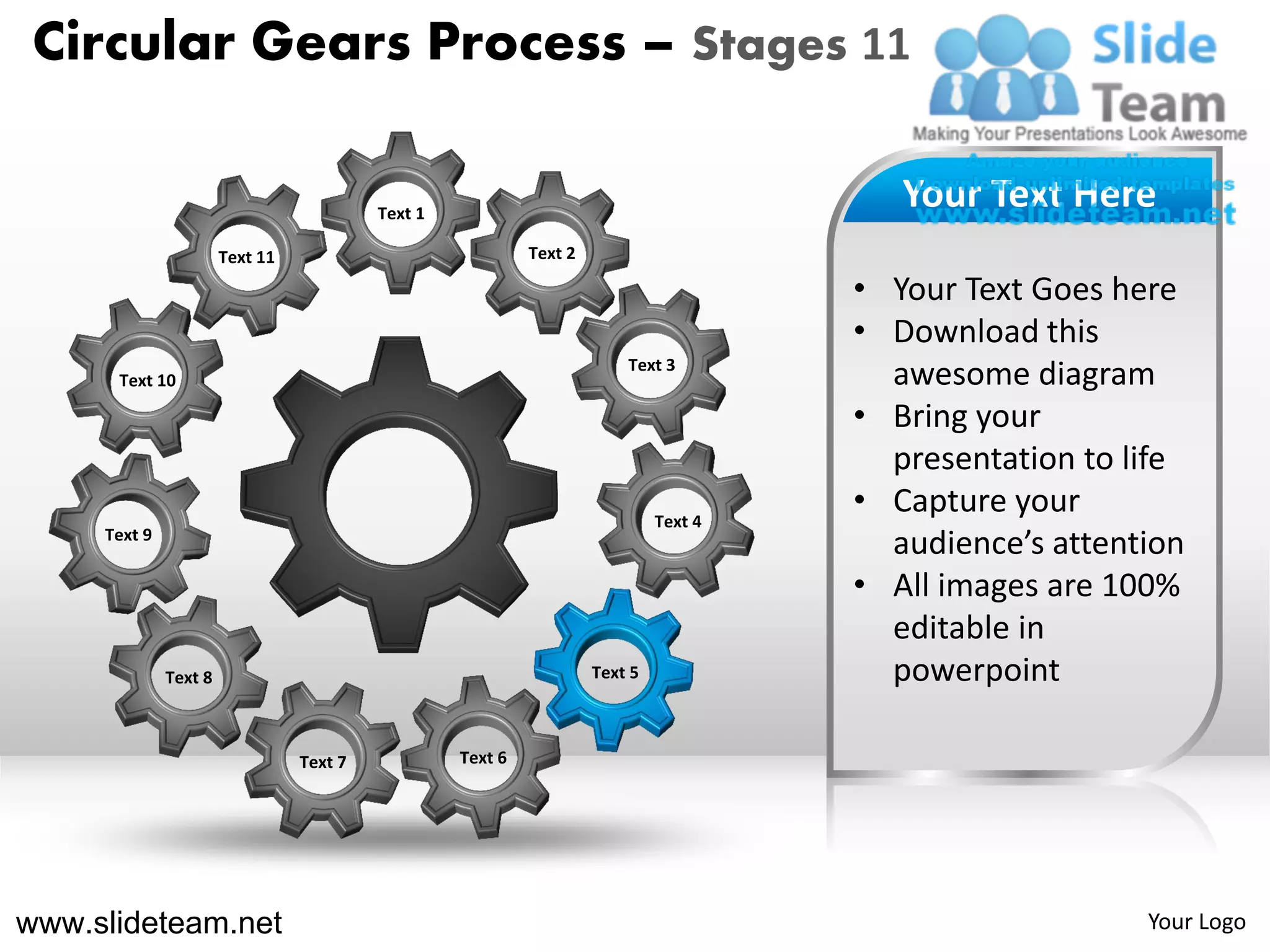 Circular Gears Process – Stages 11

                                          Text 1
                                                                                          Your Text Here
                       Text 11                              Text 2

                                                                                       • Your Text Goes here
                                                                                       • Download this
                                                                         Text 3
      Text 10                                                                            awesome diagram
                                                                                       • Bring your
                                                                                         presentation to life
                                                                              Text 4
                                                                                       • Capture your
     Text 9
                                                                                         audience’s attention
                                                                                       • All images are 100%
                                                                                         editable in
              Text 8                                                 Text 5              powerpoint

                                 Text 7            Text 6




www.slideteam.net                                                                                         Your Logo
 