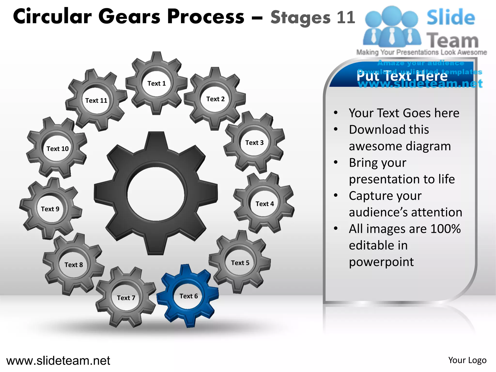 Circular Gears Process – Stages 11

                                          Text 1
                                                                                          Put Text Here
                       Text 11                              Text 2

                                                                                       • Your Text Goes here
                                                                                       • Download this
                                                                         Text 3
      Text 10                                                                            awesome diagram
                                                                                       • Bring your
                                                                                         presentation to life
                                                                              Text 4
                                                                                       • Capture your
     Text 9
                                                                                         audience’s attention
                                                                                       • All images are 100%
                                                                                         editable in
              Text 8                                                 Text 5              powerpoint

                                 Text 7            Text 6




www.slideteam.net                                                                                         Your Logo
 