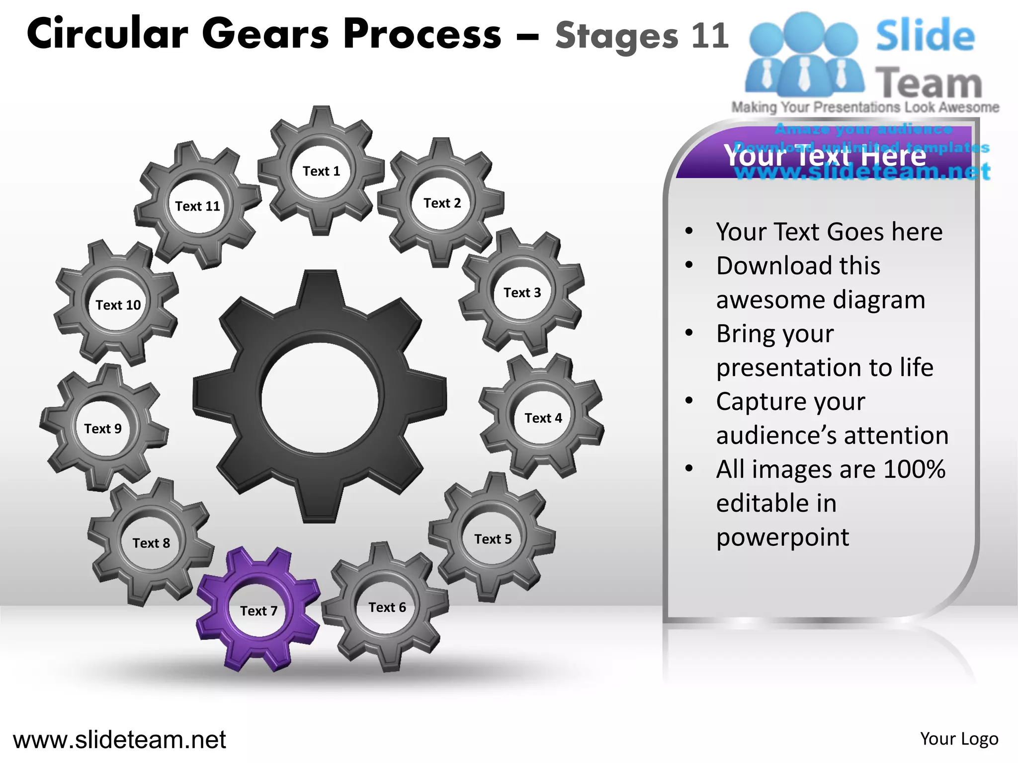 Circular Gears Process – Stages 11

                                          Text 1
                                                                                          Your Text Here
                       Text 11                              Text 2

                                                                                       • Your Text Goes here
                                                                                       • Download this
                                                                         Text 3
      Text 10                                                                            awesome diagram
                                                                                       • Bring your
                                                                                         presentation to life
                                                                              Text 4
                                                                                       • Capture your
     Text 9
                                                                                         audience’s attention
                                                                                       • All images are 100%
                                                                                         editable in
              Text 8                                                 Text 5              powerpoint

                                 Text 7            Text 6




www.slideteam.net                                                                                         Your Logo
 