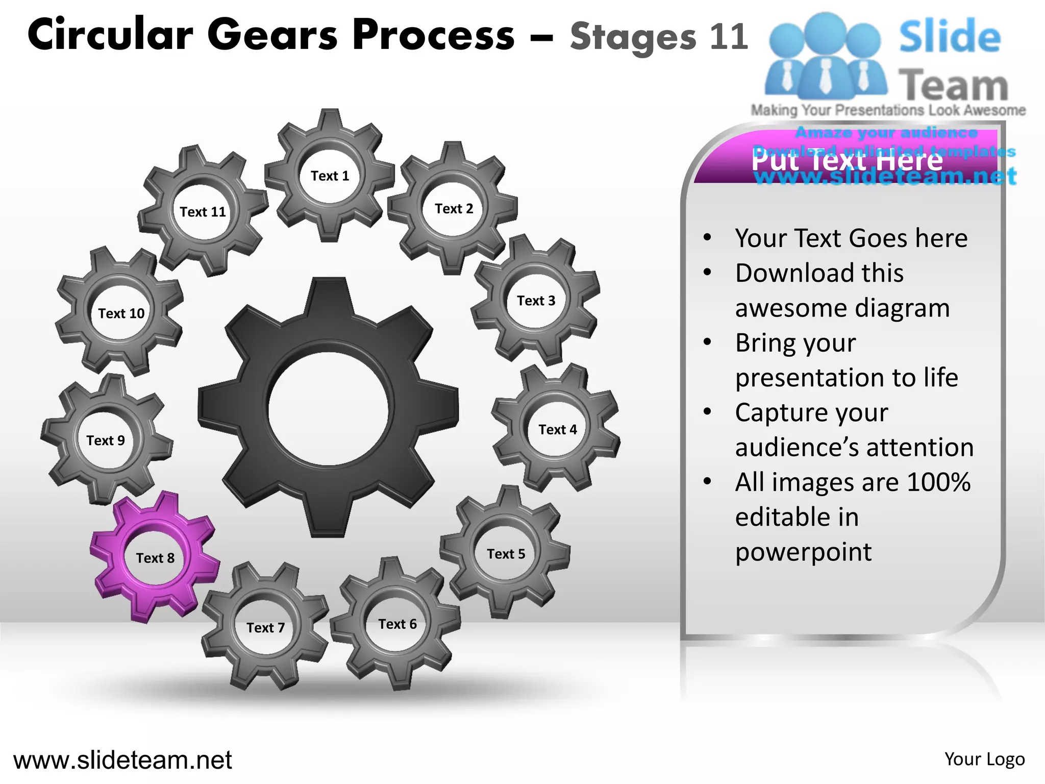 Circular Gears Process – Stages 11

                                          Text 1
                                                                                          Put Text Here
                       Text 11                              Text 2

                                                                                       • Your Text Goes here
                                                                                       • Download this
                                                                         Text 3
      Text 10                                                                            awesome diagram
                                                                                       • Bring your
                                                                                         presentation to life
                                                                              Text 4
                                                                                       • Capture your
     Text 9
                                                                                         audience’s attention
                                                                                       • All images are 100%
                                                                                         editable in
              Text 8                                                 Text 5              powerpoint

                                 Text 7            Text 6




www.slideteam.net                                                                                         Your Logo
 