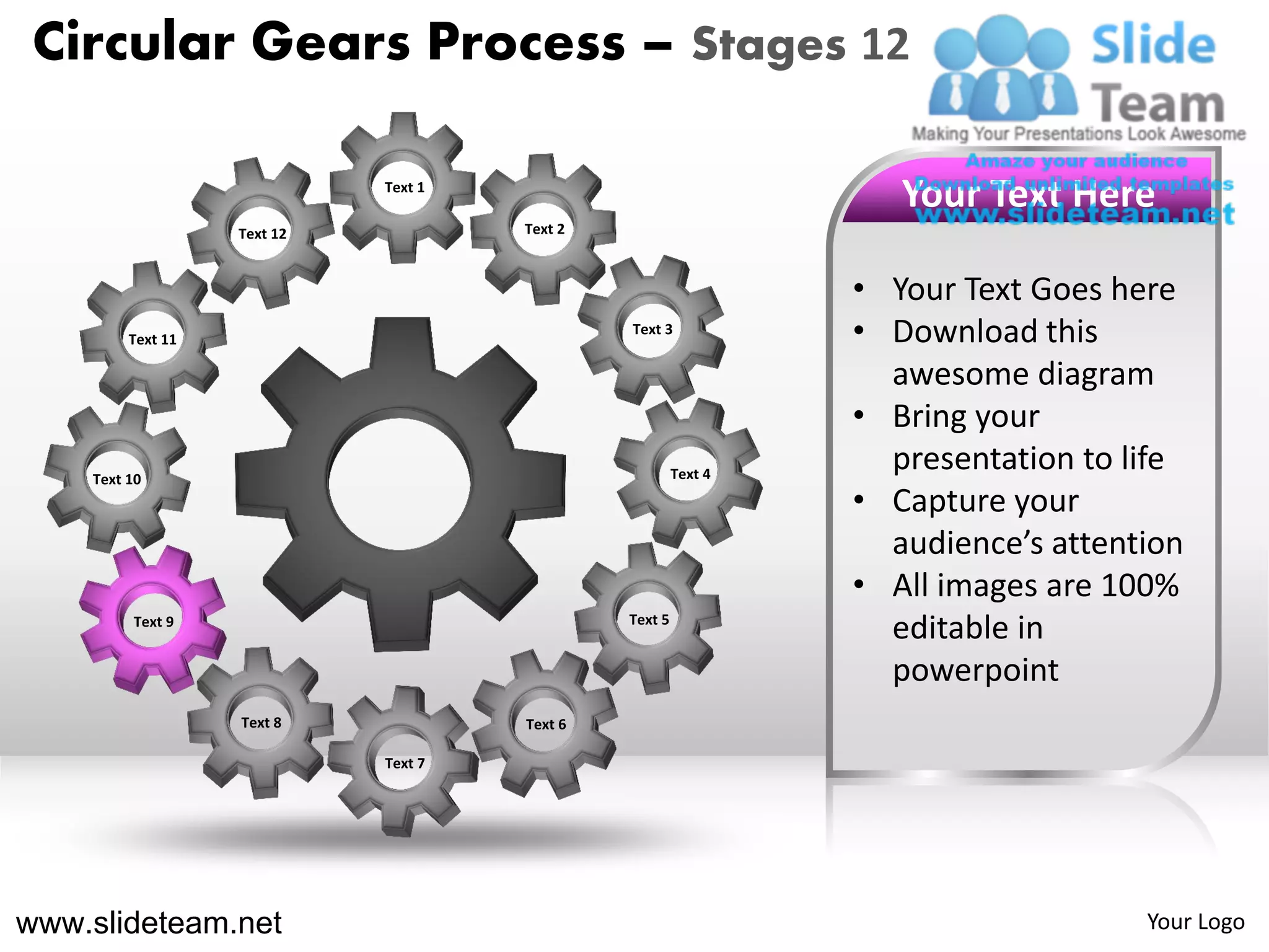 Circular Gears Process – Stages 12

                             Text 1
                                                                    Your Text Here
                   Text 12            Text 2



                                                                 • Your Text Goes here
         Text 11
                                               Text 3
                                                                 • Download this
                                                                   awesome diagram
                                                                 • Bring your
    Text 10                                             Text 4
                                                                   presentation to life
                                                                 • Capture your
                                                                   audience’s attention
                                                                 • All images are 100%
         Text 9                                Text 5
                                                                   editable in
                                                                   powerpoint
                   Text 8             Text 6

                             Text 7




www.slideteam.net                                                                   Your Logo
 