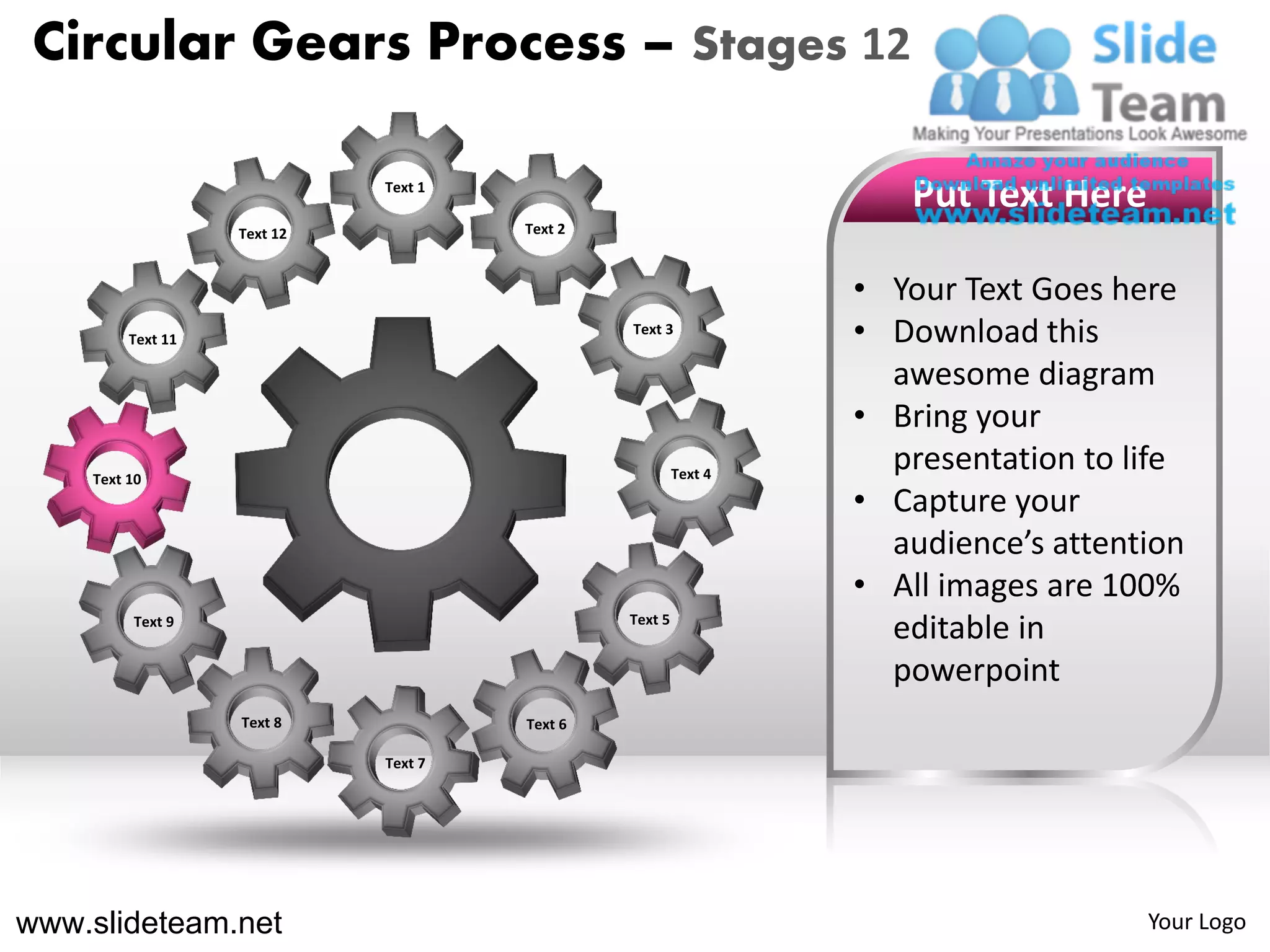 Circular Gears Process – Stages 12

                             Text 1
                                                                    Put Text Here
                   Text 12            Text 2



                                                                 • Your Text Goes here
         Text 11
                                               Text 3
                                                                 • Download this
                                                                   awesome diagram
                                                                 • Bring your
    Text 10                                             Text 4
                                                                   presentation to life
                                                                 • Capture your
                                                                   audience’s attention
                                                                 • All images are 100%
         Text 9                                Text 5
                                                                   editable in
                                                                   powerpoint
                   Text 8             Text 6

                             Text 7




www.slideteam.net                                                                   Your Logo
 