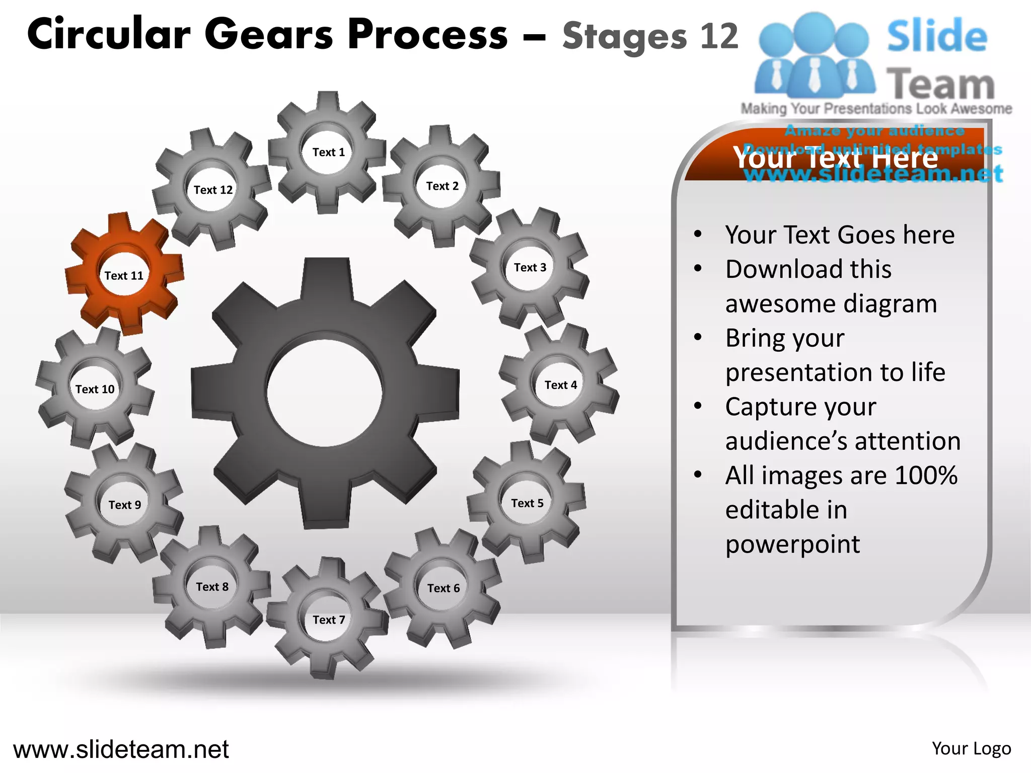 Circular Gears Process – Stages 12

                             Text 1
                                                                    Your Text Here
                   Text 12            Text 2



                                                                 • Your Text Goes here
         Text 11
                                               Text 3
                                                                 • Download this
                                                                   awesome diagram
                                                                 • Bring your
    Text 10                                             Text 4
                                                                   presentation to life
                                                                 • Capture your
                                                                   audience’s attention
                                                                 • All images are 100%
         Text 9                                Text 5
                                                                   editable in
                                                                   powerpoint
                   Text 8             Text 6

                             Text 7




www.slideteam.net                                                                   Your Logo
 