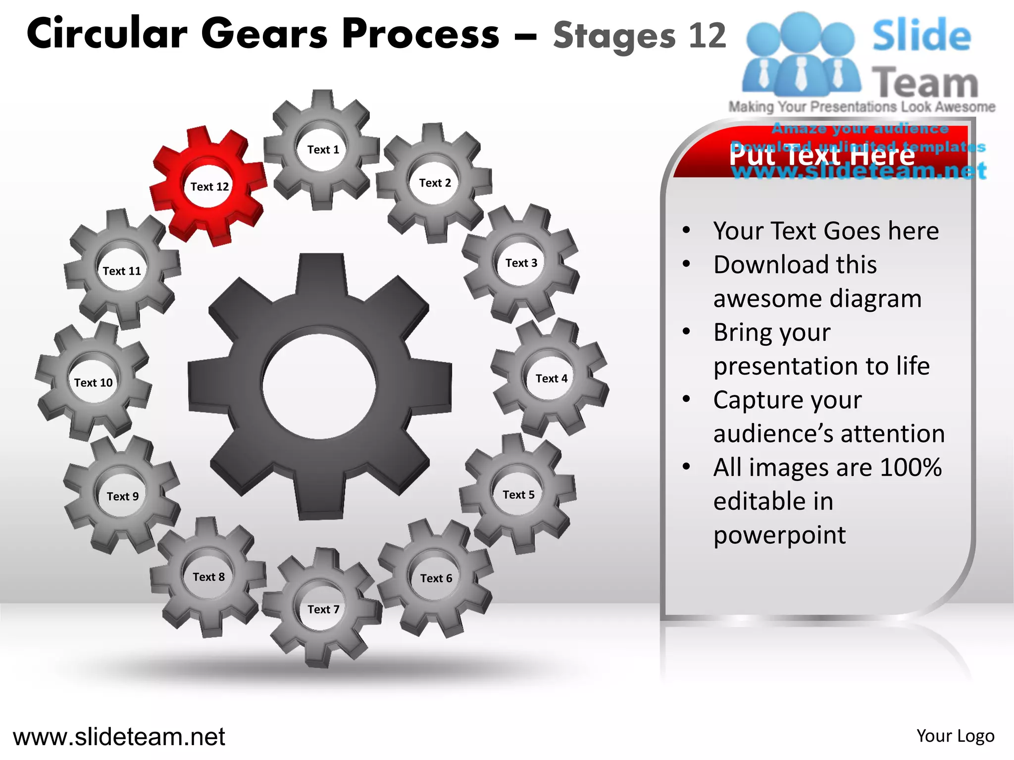 Circular Gears Process – Stages 12

                             Text 1
                                                                    Put Text Here
                   Text 12            Text 2



                                                                 • Your Text Goes here
         Text 11
                                               Text 3
                                                                 • Download this
                                                                   awesome diagram
                                                                 • Bring your
    Text 10                                             Text 4
                                                                   presentation to life
                                                                 • Capture your
                                                                   audience’s attention
                                                                 • All images are 100%
         Text 9                                Text 5
                                                                   editable in
                                                                   powerpoint
                   Text 8             Text 6

                             Text 7




www.slideteam.net                                                                   Your Logo
 