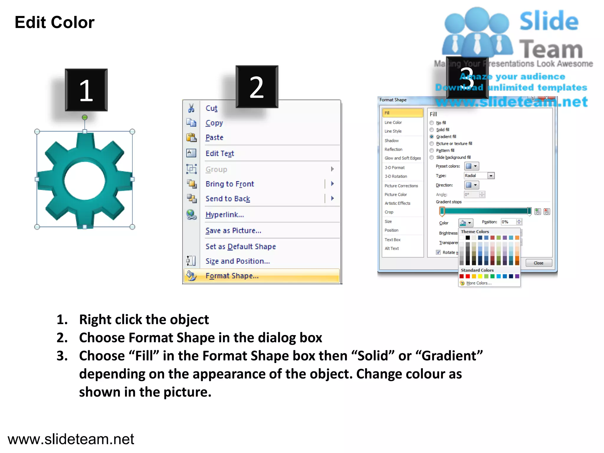 Edit Color



         1                          2                                3




      1. Right click the object
      2. Choose Format Shape in the dialog box
      3. Choose “Fill” in the Format Shape box then “Solid” or “Gradient”
         depending on the appearance of the object. Change colour as
         shown in the picture.


www.slideteam.net
 