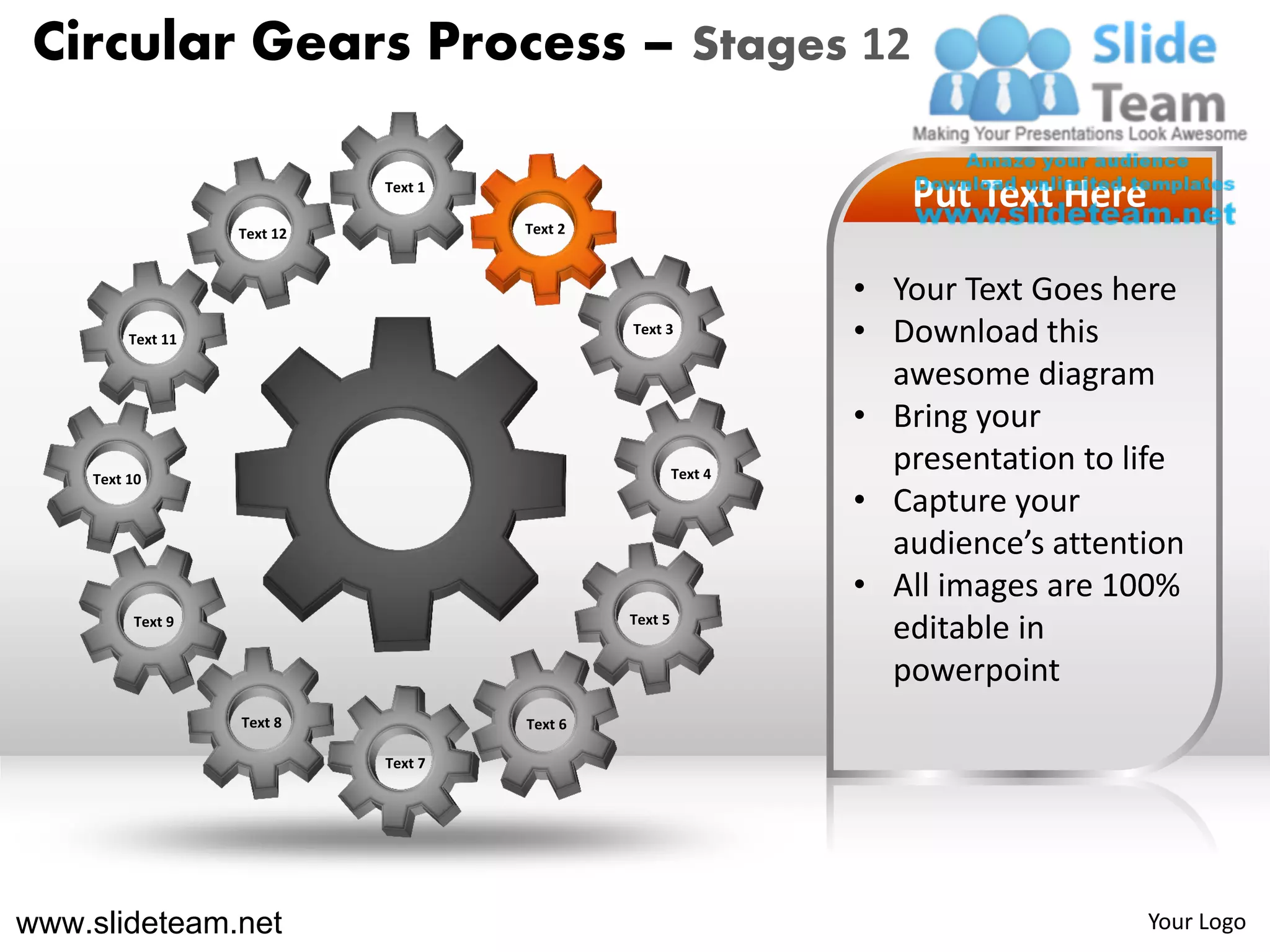 Circular Gears Process – Stages 12

                             Text 1
                                                                    Put Text Here
                   Text 12            Text 2



                                                                 • Your Text Goes here
         Text 11
                                               Text 3
                                                                 • Download this
                                                                   awesome diagram
                                                                 • Bring your
    Text 10                                             Text 4
                                                                   presentation to life
                                                                 • Capture your
                                                                   audience’s attention
                                                                 • All images are 100%
         Text 9                                Text 5
                                                                   editable in
                                                                   powerpoint
                   Text 8             Text 6

                             Text 7




www.slideteam.net                                                                   Your Logo
 