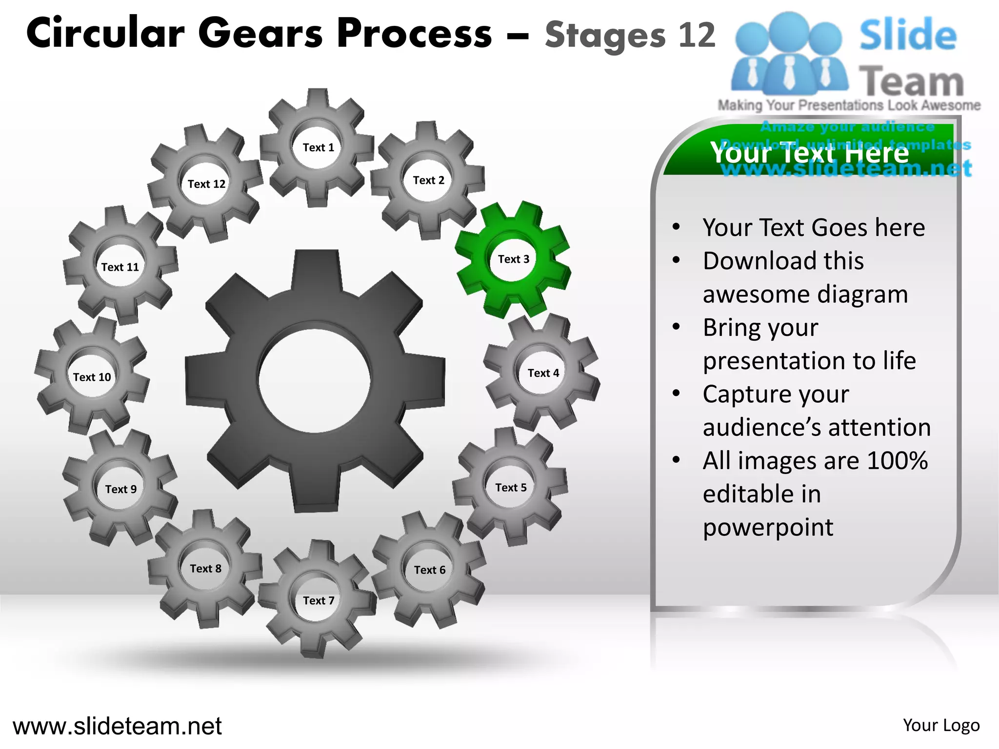 Circular Gears Process – Stages 12

                             Text 1
                                                                    Your Text Here
                   Text 12            Text 2



                                                                 • Your Text Goes here
         Text 11
                                               Text 3
                                                                 • Download this
                                                                   awesome diagram
                                                                 • Bring your
    Text 10                                             Text 4
                                                                   presentation to life
                                                                 • Capture your
                                                                   audience’s attention
                                                                 • All images are 100%
         Text 9                                Text 5
                                                                   editable in
                                                                   powerpoint
                   Text 8             Text 6

                             Text 7




www.slideteam.net                                                                   Your Logo
 