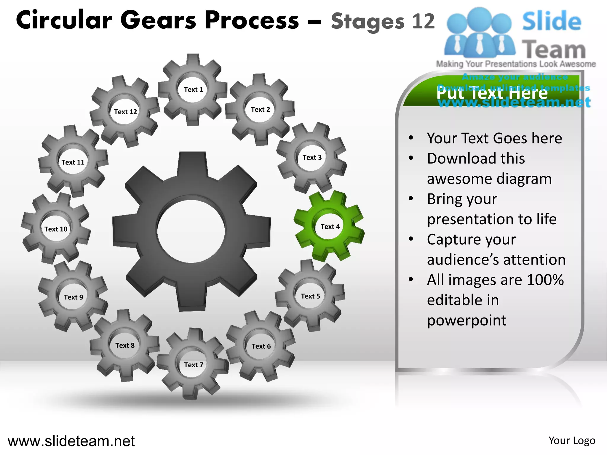 Circular Gears Process – Stages 12

                             Text 1
                                                                    Put Text Here
                   Text 12            Text 2



                                                                 • Your Text Goes here
         Text 11
                                               Text 3
                                                                 • Download this
                                                                   awesome diagram
                                                                 • Bring your
    Text 10                                             Text 4
                                                                   presentation to life
                                                                 • Capture your
                                                                   audience’s attention
                                                                 • All images are 100%
         Text 9                                Text 5
                                                                   editable in
                                                                   powerpoint
                   Text 8             Text 6

                             Text 7




www.slideteam.net                                                                   Your Logo
 
