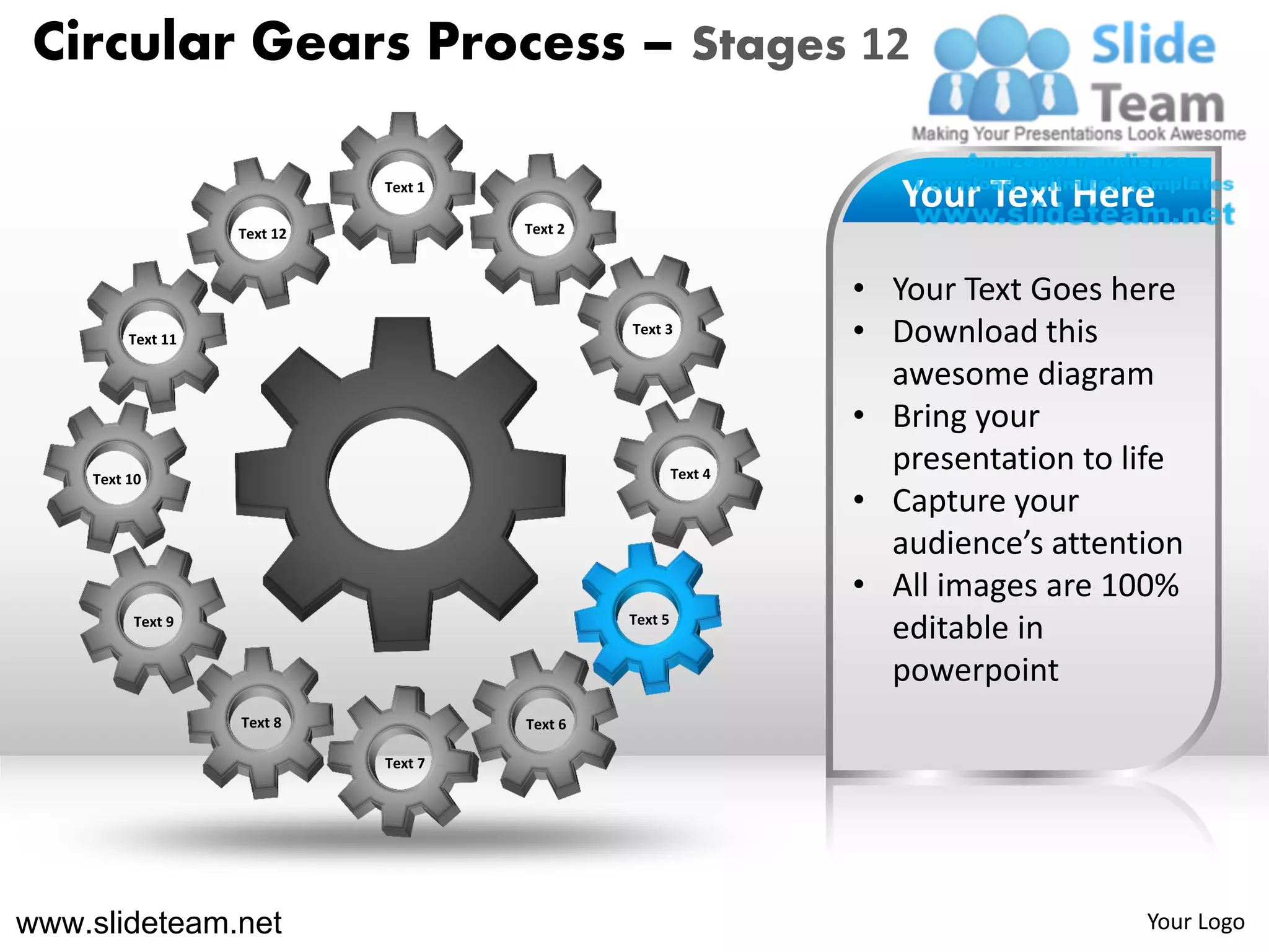 Circular Gears Process – Stages 12

                             Text 1
                                                                    Your Text Here
                   Text 12            Text 2



                                                                 • Your Text Goes here
         Text 11
                                               Text 3
                                                                 • Download this
                                                                   awesome diagram
                                                                 • Bring your
    Text 10                                             Text 4
                                                                   presentation to life
                                                                 • Capture your
                                                                   audience’s attention
                                                                 • All images are 100%
         Text 9                                Text 5
                                                                   editable in
                                                                   powerpoint
                   Text 8             Text 6

                             Text 7




www.slideteam.net                                                                   Your Logo
 