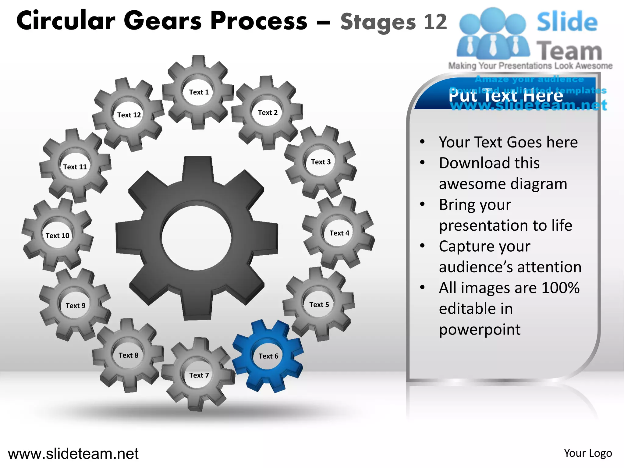 Circular Gears Process – Stages 12

                             Text 1
                                                                    Put Text Here
                   Text 12            Text 2



                                                                 • Your Text Goes here
         Text 11
                                               Text 3
                                                                 • Download this
                                                                   awesome diagram
                                                                 • Bring your
    Text 10                                             Text 4
                                                                   presentation to life
                                                                 • Capture your
                                                                   audience’s attention
                                                                 • All images are 100%
         Text 9                                Text 5
                                                                   editable in
                                                                   powerpoint
                   Text 8             Text 6

                             Text 7




www.slideteam.net                                                                   Your Logo
 