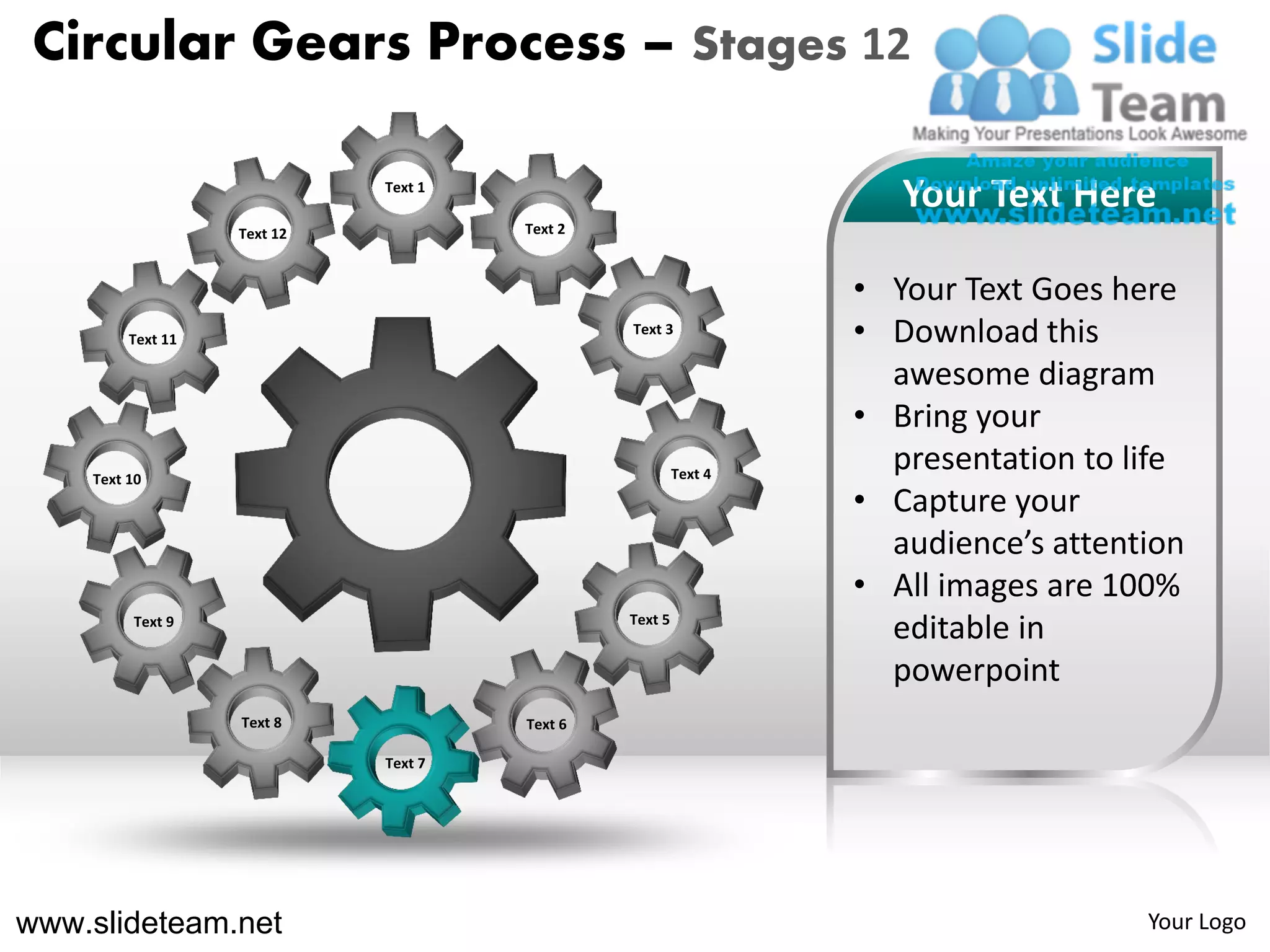 Circular Gears Process – Stages 12

                             Text 1
                                                                    Your Text Here
                   Text 12            Text 2



                                                                 • Your Text Goes here
         Text 11
                                               Text 3
                                                                 • Download this
                                                                   awesome diagram
                                                                 • Bring your
    Text 10                                             Text 4
                                                                   presentation to life
                                                                 • Capture your
                                                                   audience’s attention
                                                                 • All images are 100%
         Text 9                                Text 5
                                                                   editable in
                                                                   powerpoint
                   Text 8             Text 6

                             Text 7




www.slideteam.net                                                                   Your Logo
 
