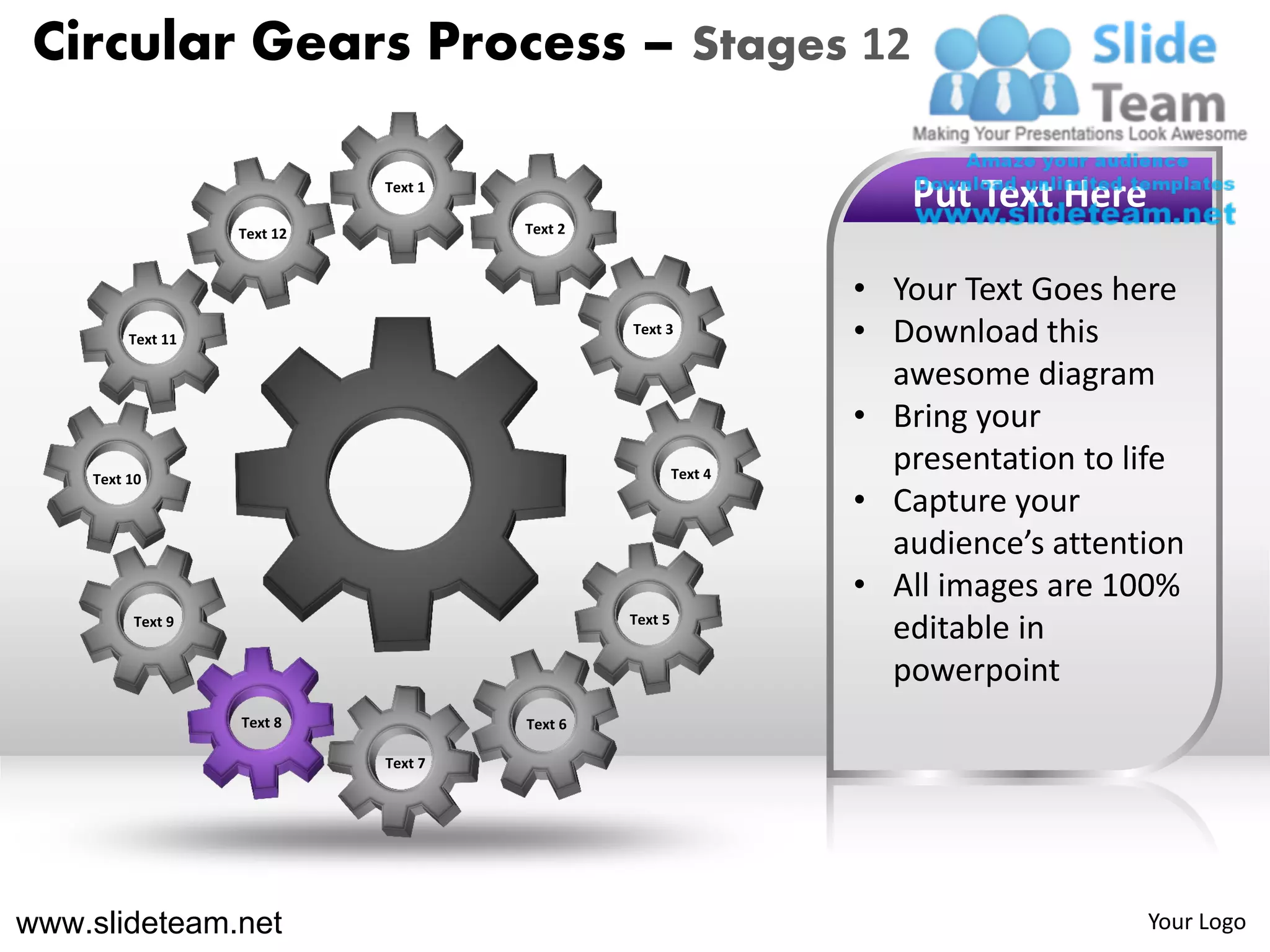 Circular Gears Process – Stages 12

                             Text 1
                                                                    Put Text Here
                   Text 12            Text 2



                                                                 • Your Text Goes here
         Text 11
                                               Text 3
                                                                 • Download this
                                                                   awesome diagram
                                                                 • Bring your
    Text 10                                             Text 4
                                                                   presentation to life
                                                                 • Capture your
                                                                   audience’s attention
                                                                 • All images are 100%
         Text 9                                Text 5
                                                                   editable in
                                                                   powerpoint
                   Text 8             Text 6

                             Text 7




www.slideteam.net                                                                   Your Logo
 