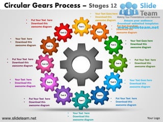 Circular Gears Process – Stages 12
                                                                               •    Your Text Goes here
                                                                               •    Download this
                       •    Put Your Text here                                      awesome diagram
                       •    Download this
                            awesome diagram                           Text 1                     •        Put Text Goes here
                                                                                                 •        Download this
                                                    Text 12                          Text 2               awesome diagram

      •     Your Text here
      •     Download this                                                                                          •   Your Text Goes here
            awesome diagram                                                                      Text 3            •   Download this
                                          Text 11
                                                                                                                       awesome diagram



  •       Put Your Text here                                                                                           •   Put Your Text here
  •       Download this                                                                                   Text 4       •   Download this
                                     Text 10
          awesome diagram                                                                                                  awesome diagram



      •     Your Text here                                                                                         •   Your Text Goes here
      •     Download this                 Text 9                                                 Text 5
                                                                                                                   •   Download this
            awesome diagram                                                                                            awesome diagram


                                                    Text 8                           Text 6
                   •       Put Your Text here                                                    •        Put Your Text here
                                                                      Text 7
                   •       Download this                                                         •        Download this
                           awesome diagram                                                                awesome diagram


                                                              •   Your Text here
                                                              •   Download this
www.slideteam.net                                                 awesome diagram
                                                                                                                                      Your Logo
 