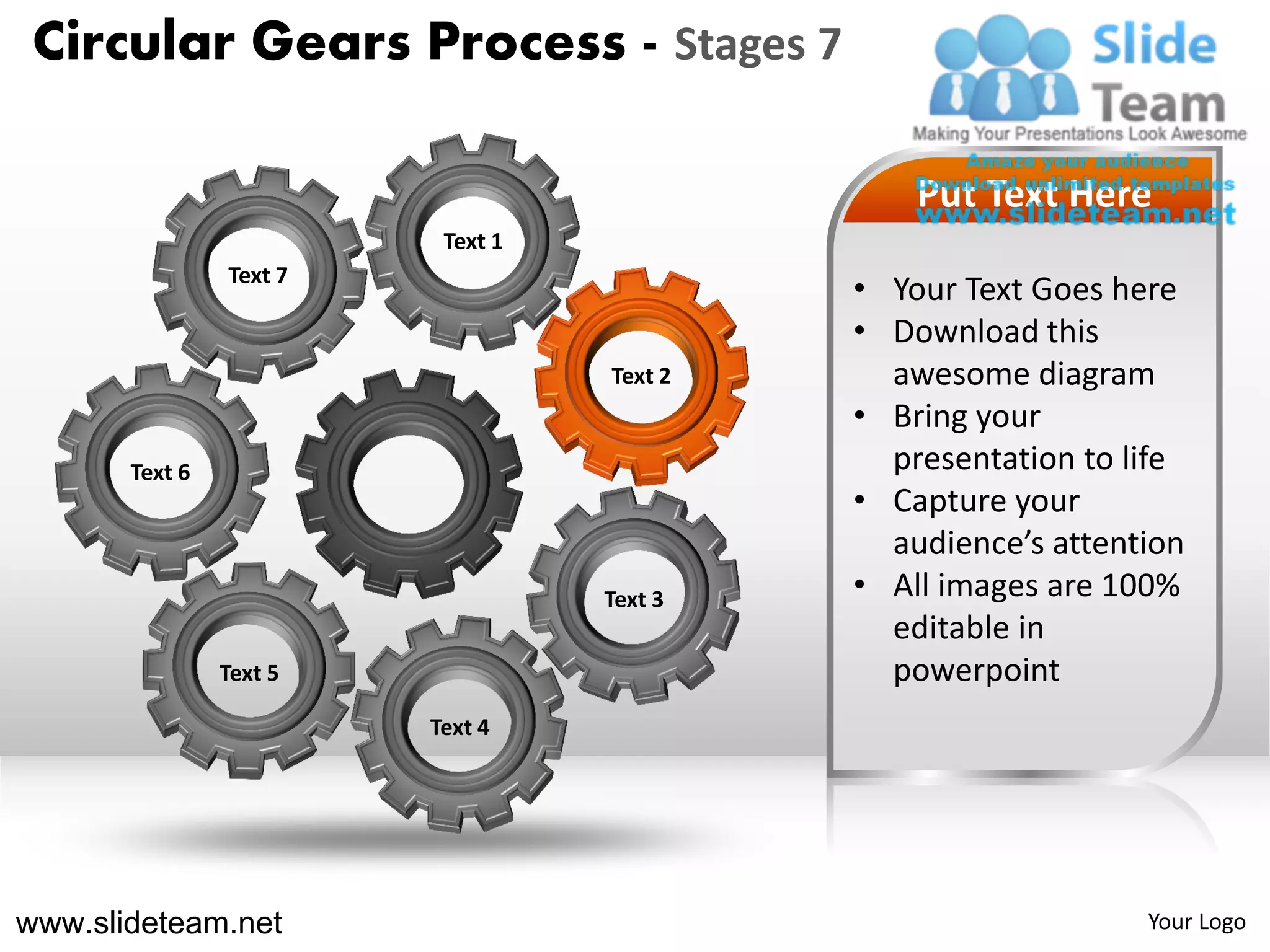 Circular Gears Process - Stages 7

                                                Put Text Here
                          Text 1
                Text 7
                                            • Your Text Goes here
                                            • Download this
                                   Text 2     awesome diagram
                                            • Bring your
       Text 6                                 presentation to life
                                            • Capture your
                                              audience’s attention
                                   Text 3   • All images are 100%
                                              editable in
                Text 5                        powerpoint
                         Text 4




www.slideteam.net                                              Your Logo
 