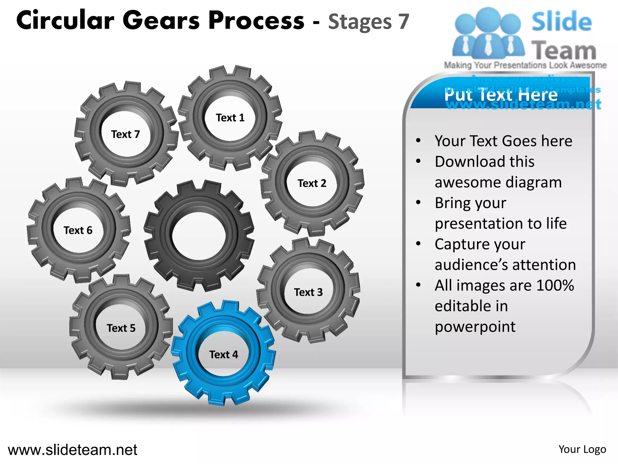 Circular Gears Process - Stages 7

                                               Put Text Here
                          Text 1
                Text 7
                                            • Your Text Goes here
                                            • Download this
                                   Text 2     awesome diagram
                                            • Bring your
       Text 6                                 presentation to life
                                            • Capture your
                                              audience’s attention
                                   Text 3   • All images are 100%
                                              editable in
                Text 5                        powerpoint
                         Text 4




www.slideteam.net                                              Your Logo
 