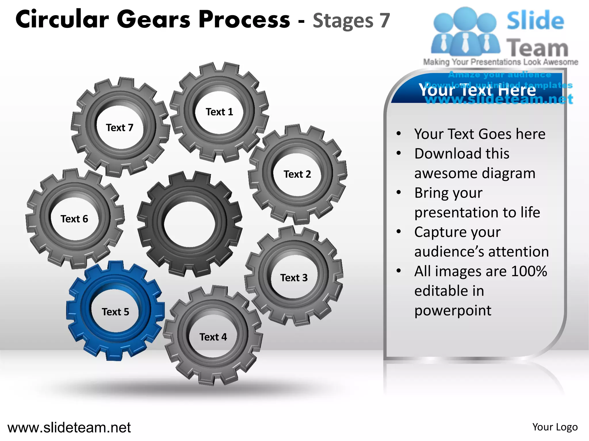 Circular Gears Process - Stages 7

                                               Your Text Here
                          Text 1
                Text 7
                                            • Your Text Goes here
                                            • Download this
                                   Text 2     awesome diagram
                                            • Bring your
       Text 6                                 presentation to life
                                            • Capture your
                                              audience’s attention
                                   Text 3   • All images are 100%
                                              editable in
                Text 5                        powerpoint
                         Text 4




www.slideteam.net                                              Your Logo
 